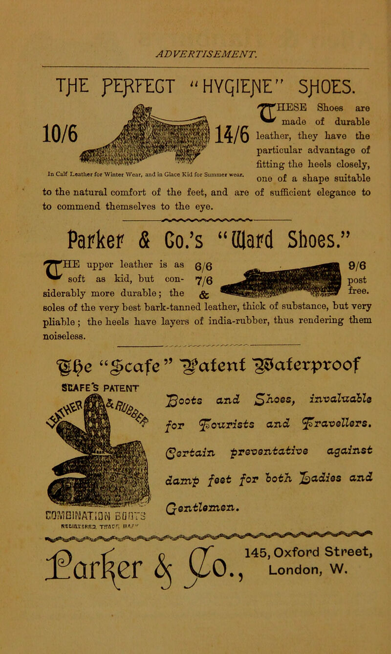 TjiE PERFECT  HYQIEJ^E ” SROES. XT 'HESE Shoes are made of durable Xt/U leat^er> they havo the particular advantage of fitting the heels closely, In Calf Leather for Winter Wear, and in Glace Kid for Summer wear. * 1 „ ^ ^ n 1 ^ one of a shape suitable to the natural comfort of the feet, and are of sufficient elegance to to commend themselves to the eye. Parker & Go.’s “ (Hard Shoes.” HE upper leather is as q/q soft as kid, but con- 7JQ siderably more durable; the soles of the very best bark-tanned leather, thick of substance, but very pliable; the heels have layers of india-rubber, thus rendering them noiseless. ‘^e “§cafe” patent Waterproof SHAFER PATENT COMBINATION BOOTS T!?ACT; IHV' 'ffioots and S^oes, invaluable for tourists and travellers, (pertain •preventative against damp feet for both Radies and Qentlemen. 145, Oxford Street, London, W.