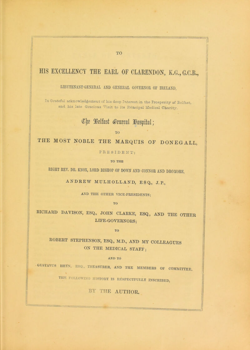 TO HIS EXCELLENCY THE EARL OF CLARENDON, K.G., G.C.B., LIEUTENANT-GENERAL AND GENERAL GOVERNOR OF IRELAND, In Grateful ackno-wledgement of his deep Interest in the Prosperity of Belfast, and his late Gracious Visit to its Principal Medical Charity, (Bmml Inspitnl; TO THE MOST NOBLE THE MARQUIS OF DONEGALL, PRESIDENT; TO THE RIGHT REV. DR. KNOX, LORD BISHOP OF DOWN AND CONNOR AND DROHORE, ANDREW MULHOLLAND, ESQ., J. P., AND THE OTHEE VICE-PEESIDENTS; TO RICHARD DAVISON, ESQ., JOHN CLARKE, ESQ., AND THE OTHER LIFE-GOVERNORS; TO ROBERT STEPHENSON, ESQ., M.D., AND MY COLLEAGUES ON THE MEDICAL STAFF; AND TO GUSIAAUS HEYN, ESQ., THE.ASUEER, AND THE MEMBERS OF COMMITTEE. the FOLLOWTNO irrSTORY IS RESPECTFULLY INSCRIBED, BY THE AUTHOR.