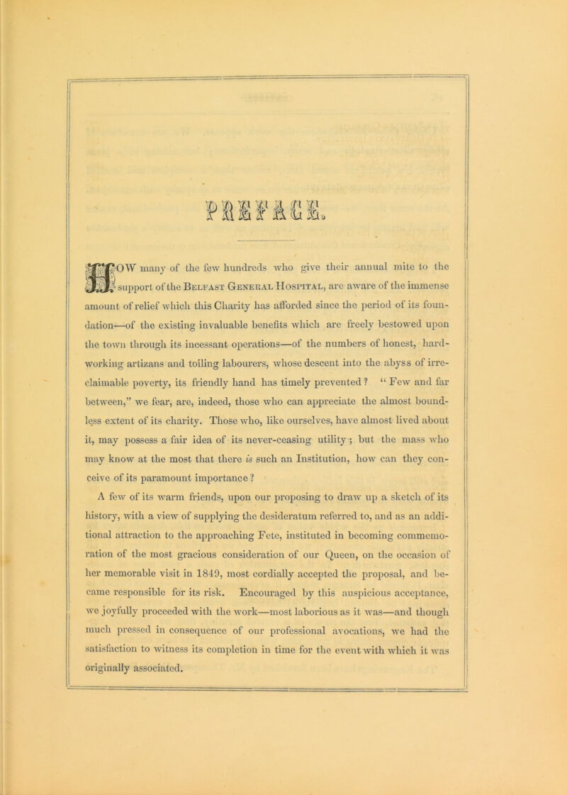 Fiifiei. ■ OW many of the few hundreds Avho give their annual mite to the ' support of the Belfast General Hospital, are aware of the immense amount of relief which this Charity has afforded since the period of its foun- dation—of the existing invaluable benefits which are freely bestowed upon the town through its incessant operations—of the numbers of honest, hard- working artizans and toiling labourers, whose descent into the abyss of irre- claimable poverty, its friendly hand has timely prevented? “ FeAv and far between,” we fear, are, indeed, those who can appreciate the almost bound- less extent of its charity. Those who, like ourselves, have almost lived about it, may possess a fair idea of its never-ceasing utility; but the mass avIio may know at the most that there is such an Institution, hoAV can they con- ceive of its paramount importance ? A few of its warm friends, upon our proposing to draw up a sketch of its history, with a view of supplying the desideratum referred to, and as an addi- tional attraction to the approaching Fete, instituted in becoming commemo- ration of the most gracious consideration of our Queen, on the occasion of her memorable visit in 1849, most cordially accepted the proposal, and be- came responsible for its risk. Encouraged by this auspicious acceptance, we joyfully proceeded with the Avork—most laborious as it Avas—and though much pressed in consequence of our professional aAmcations, AA^e had the satisfaction to Avitness its completion in time for the event with which it Avas originally associated.