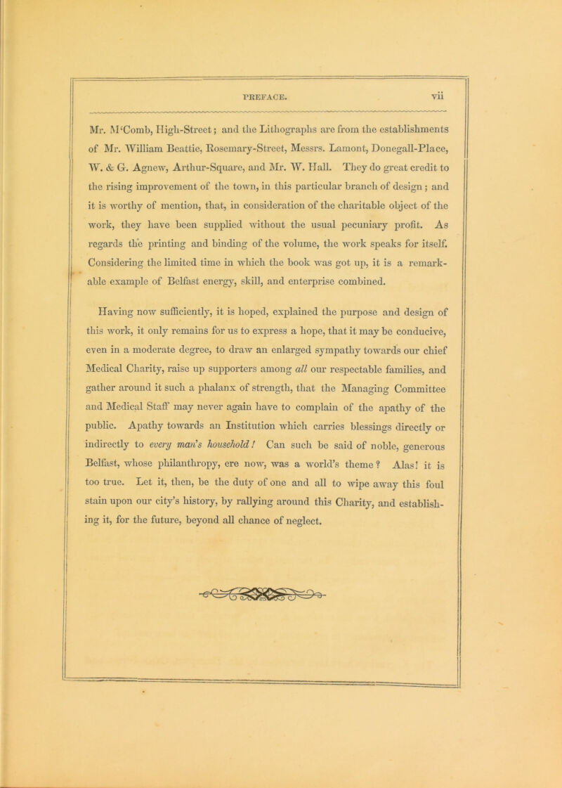 Mr. M‘Combj High-Street; and the Lithograidis are from the establishments of Mr. William Beattie, Rosemary-Street, Messrs. Lament, Donegall-Place, W. & G. Agnew, Arthur-Square, and Mr. W. Hall. They do great credit to the rising improvement of the town, in this particular branch of design; and it is worthy of mention, that, in consideration of the charitable object of the work, they have been supplied without the usual j^ecuniary j)rofit. As regards the printing and binding of the volume, the work speaks for itself. Considering the limited time in which the book was got up, it is a remark- able example of Belfast energy, skill, and enterprise combined. Having now sufficiently, it is hoped, explained the purpose and design of this work, it only remains for us to express a hope, that it may be conducive, even in a moderate degree, to draw an enlarged sympathy towards our chief Medical Charity, raise up supporters among all our respectable families, and gather around it such a phalanx of strength, that the Managing Committee and Medical Staff may never again have to complain of the apathy of the public. Apathy towards an Institution which carries blessings directly or indirectly to every man’s household! Can such be said of noble, generous Belfast, whose philanthropy, ere now, was a w'orld’s theme ? Alas! it is too true. Let it, then, be the duty of one and all to wipe away tliis foul stain upon our city’s history, by rallying around this Charity, and establish- ing it, for the future, beyond all chance of neglect.