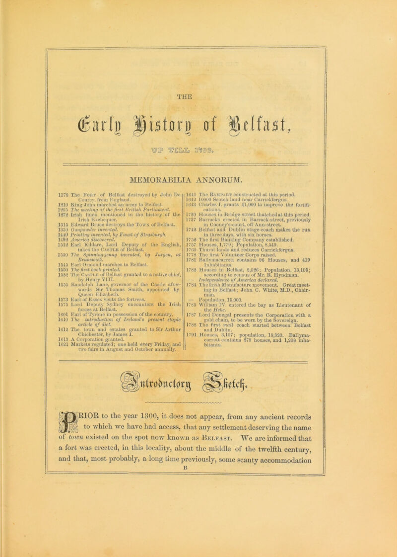 tiip: WI? MEMORABILIA ANNORUM. 1178 The Foiit of Belfast destroyed by Jolm Be Courcj’, from England. 1'210 King John marched an army to Belfast. 12G-5 The meeting of the first British Parliament. 1272 Irish linen mentioned in the history of the Irish E.Kchequer. 1315 Edward Bruce destroys the Town of Belfast. 1330 Gunpoioder invented. 14i0 Printing invented, by Farist of Strasburgh. 1492 America discovered. 1512 Earl Kildare, Lord Deputy of the English, takes the Castle of Belfast. 1530 The Spinning-jenny invented, by Jurgen, at Brunsioich. 1515 Earl Ormond marches to Belfast. 1550 The first book printed. 1552 The Castle of Belfast granted to a native chief, by Henry VIII. 1555 Eandolph Lane, govenior of the Castle, after- wai'ds Sir Thomas Smith, appointed by Queen Elizabeth. 1573 Earl of Esse.x visits the fortress. 1575 Lord Deputy S}-dney encounters the Irish forces at Belfast. ICO I Earl of Tyrone in possession of the country. 1010 The introduction of Ireland’s present staple article of diet. 1012 The town and estates granted to Sh Arthur Chichester, by James I. 1013 A Corporation granted. 1021 Markets regulated; one held every Friday, and tw'o fairs in August and October annually. 1041 The Rampart constructed at this period. 1042 10000 Scotch laud near Carricldergus. 1043 Charles I. grants £1,000 to improve the fortifi- cations. 1720 Houses in Bridge-street thatched at this period. 1737 Barracks erected in Barrack-street, previously in Cooney’s-court, oft'Aun-street. 1742 Belfast and Dublin stage-coach makes the run in three days, with six horses. 1752 The first Banking Company established. 1757 Houses, 1,779 ; Population, 8,549. 1700 Thurot lands and reduces Carrickfergus. 1778 The first Volunteer Corps raised. 1781 Ballymacarrett contains 96 Houses, and 419 Inhabitants. 1782 Houses in Belfast, 2,026; Population, 13,105; according to census of Mr. R. Hyndman. — Independence of America declared. 1784 The Irish Manufacture movement. Great meet- ing in Belfast; John C. White, M.D., Chair- man. — Population, 15,000. 1785 William IV. entered the bay as Lieutenant of the Hebe. 1787 Lord Donegal presents the Corporation with a gold chain, to be worn by the Sovereign. 1788 The first mail coach stalled between Belfast and Dublin. 1791 Houses, 3,107; population, 18,320. Ball}Tna- carrett contains 279 houses, and 1,208 inha- i bitants. ^^^'RIOR to the year 1300, it does not appear, from any ancient records to which we have had access, that any settlement deserving the name ot toivn existed on the spot now known as Belfast. We are informed that a fort was erected, in this locality, about the middle of the twelfth century, and that, most probably, a long time previously, some scanty accommodation B