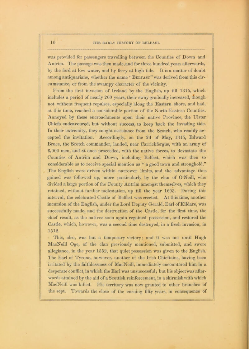 was provided for passengers travelling between the Counties of Down and Antrim. The passage was then made, and for three hundred years afterwards, by the ford at low water, and by ferry at high tide. It is a matter of doubt among antiquarians, whether the name “Belfast” was derived from this cir- cumstance, or from the swampy character of the vicinity. From the first invasion of Ireland by the English, up till 1315, which includes a period of nearly 200 years, their sway gradually increased, tliough not without frequent repidses, especially along the Eastern shore, and had, at this time, reached a considerable portion of the Isorth-Eastern Counties. Annoyed by these encroachments upon their native Province, the Ulster Chiefs endeavoured, but without success, to keep back the invading tide. In their extremity, they sought assistance from the Scotch, who readily ac- cepted the invitation. Accordingly, on the 2d of May, 1315, Edward Bruce, the Scotch commander, landed, near Carrickfergus, with an army of 6,000 men, and at once j)i*oceeded, with the native forces, to devastate the Counties of Antrim and Down, including Belfast, which was then so considerable as to receive special mention as “ a good toAvn and stronghold.” The English were driven within narrower limits, and the advantage thus gained was followed up, more particularly by the clan of O’NeiU, who divided a large portion of the County Antrim amongst themselves, which they retained, without further molestation, up till the year 1603. During this interval, the celebrated Castle of Belfast was erected. At this time, another incursion of the English, under the Lord Deputy Gerald, Earl of Kildare, was successfully made, and the destruction of the Castle, for the first time, the chief result, as the natives soon again regained possession, and restored the Castle, which, however, was a seeond time destroyed, in a fresh invasion, in 1512. ' This, also, was but a temporary victory; and it was not until Hugh MacNeill Oge, of the clan previously mentioned, submitted, and swore allegiance, in the year 1552, that quiet possession was given to the English. The Earl of Tyi’one, however, another of the Irish Chieftains, having been irritated by the faithlessness of MacNeill, immediately encountered him in a desperate conflict, in which the Earl was unsuccessful; but his object was after- wards attained by the aid of a Scottish reinforcement, in a skirmish with which MacNeill was killed. His territory was now gi’anted to other branches of the sept. Towards the close of the ensuing fifty years, in consequence of