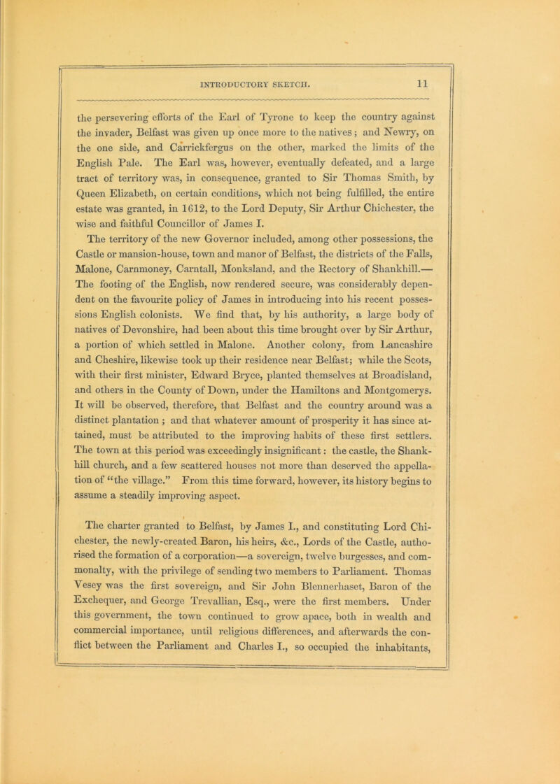 the persevering efforts of the Earl of Tyrone to keep the country against the invader, Belfast was given up once more to the natives; and Newry, on the one side, and Carrickfergus on the other, marked the limits of the English Pale. The Earl was, however, eventually defeated, and a large tract of territory was, in consequence, granted to Sir Thomas Smith, by Queen Elizabeth, on certain conditions, which not being fulfilled, the entire estate was granted, in 1612, to the Lord Deputy, Sir Arthur Chichester, the wise and faithful Councillor of James I. The territory of the new Governor included, among other jiossessions, the Castle or mansion-house, town and manor of Belfast, the districts of the Falls, Malone, Carnmoney, CarntaU, Monksland, and the Rectory of Shankhill.— The footing of the English, now rendered secure, was considerably depen- dent on the favom-ite policy of James in introducing into his recent posses- sions English colonists. We find that, by his authority, a large body of natives of Devonshire, had been about this time brought over by Sir Arthur, a portion of which settled in Malone. Another colony, from Lancashire and Cheshire, likewise took up their residence near Belfast; while the Scots, with their first minister, Edward Bryce, planted themselves at Broadisland, and others in the County of Down, under the Hamiltons and Montgomerys. It will be observed, therefore, that Belfast and the countiy ai’ound was a distinct plantation ; and that whatever amount of prosperity it has since at- tained, must be attributed to the improving habits of these first settlers. The town at this period was exceedingly insignificant: the castle, the Shank- liill church, and a few scattered houses not more than deserved the appella- tion of “the village.” From this time forward, however, its history begins to assume a steadily improving aspect. f The charter gi-anted to Belfast, by James I., and constituting Lord Chi- chester, the newly-created Baron, his heirs, &c.. Lords of the Castle, autho- rised the formation of a corporation—a sovereign, twelve burgesses, and com- monalty, with the privilege of sending two members to Pai'liament. Thomas Vesey was the first sovereign, and Sir John Blennerhaset, Baron of the Exchequer, and George Trevallian, Esq., were the first members. Under this government, the town continued to grow apace, both in wealth and commercial importance, until religious differences, and afterwards the con- flict between the Parliament and Charles I., so occupied the inhabitants.