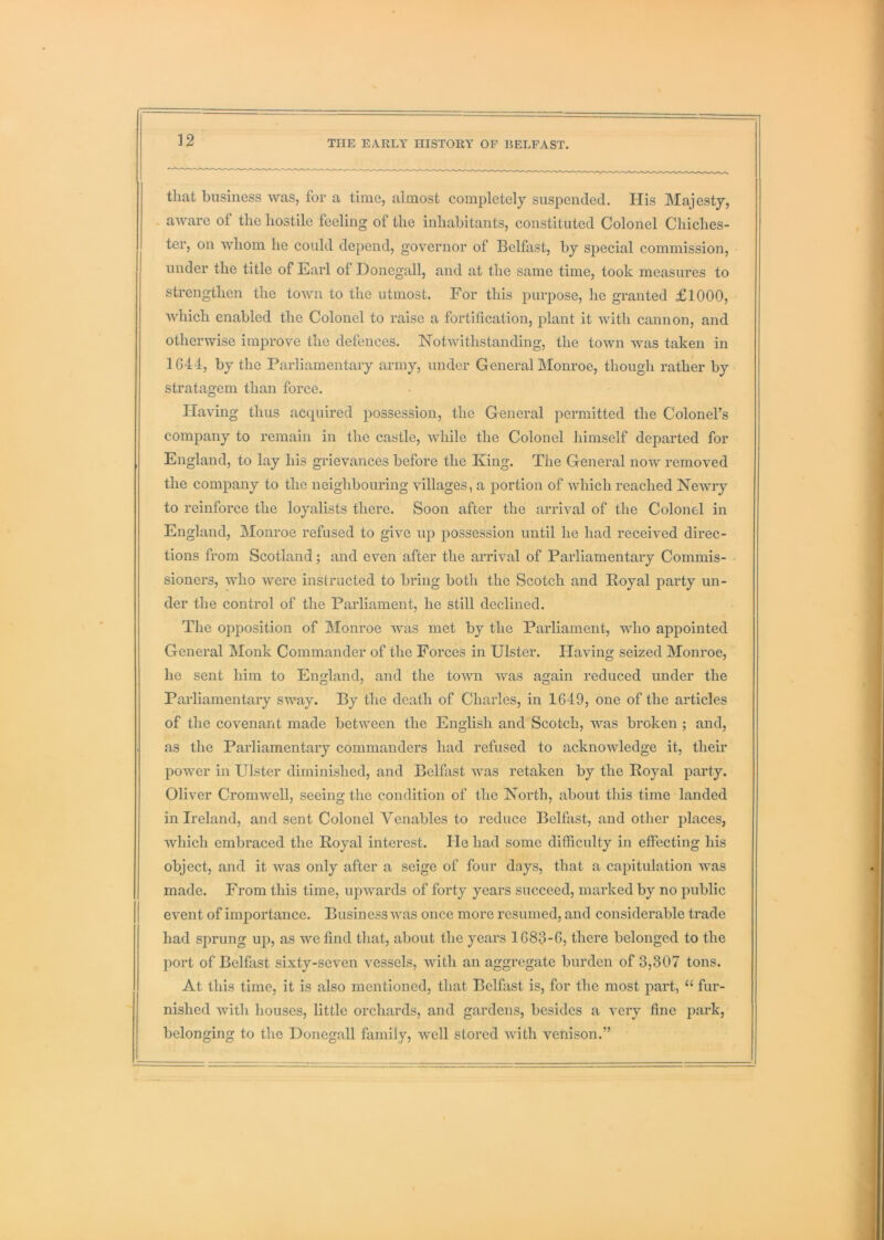 that business was, for a time, almost completely suspended. His Majesty, . aware of the hostile feeling of the inhabitants, constituted Colonel Chiches- ter, on whom he could depend, governor of Belfast, by special commission, under the title of Earl of Donegall, and at the same time, took measures to strengthen the tOAvn to the utmost. For this purpose, he granted £1000, which enabled the Colonel to raise a fortification, plant it with cannon, and otherwise improve the defences. Notwithstanding, the town was taken in 1G44, by the Parliamentary army, under General Monroe, though rather by stratagem than force. Having thus acquired possession, the General permitted the Colonel’s company to remain in the castle, while the Colonel himself departed for England, to lay his grievances before the King. The General now removed the company to the neighbouring villages, a portion of which reached Newry to reinforce the loyalists there. Soon after the arrival of the Colonel in England, Monroe refused to give up possession until he had received direc- tions from Scotland; and even after the arrival of Parliamentary Commis- sioners, who were instructed to bring both the Scotch and Royal party un- der the control of the Parliament, he still declined. The opposition of Monroe was met by the Parliament, who appointed General Monk Commander of the Forces in Ulster. Having seized Monroe, he sent him to England, and the town was again reduced under the Parliamentary sway. By the death of Charles, in 1649, one of the articles of the covenant made between the English and Scotch, was broken ; and, as the Parliamentary commanders had refused to acknowledge it, their power in Ulster diminished, and Belfast was retaken by the Royal party. Oliver Cromwell, seeing the condition of the North, about this time landed in Ireland, and sent Colonel Venables to reduce Belfast, and other j)laces, which embraced the Royal interest. He had some difficulty in effecting his object, and it was only after a seige of four days, that a capitulation was made. From this time, upwards of forty years succeed, marked by no public event of importance. Business was once more resumed, and considerable trade had sprung up, as we find that, about the years 1G83-G, there belonged to the port of Belfiist sixty-seven vessels, with an aggregate burden of 3,307 tons. At this time, it is also mentioned, that Belfast is, for the most part, “ fur- nished with houses, little orchards, and gardens, besides a very fine jmrk, belonging to the Donegall family, well stored with venison.”