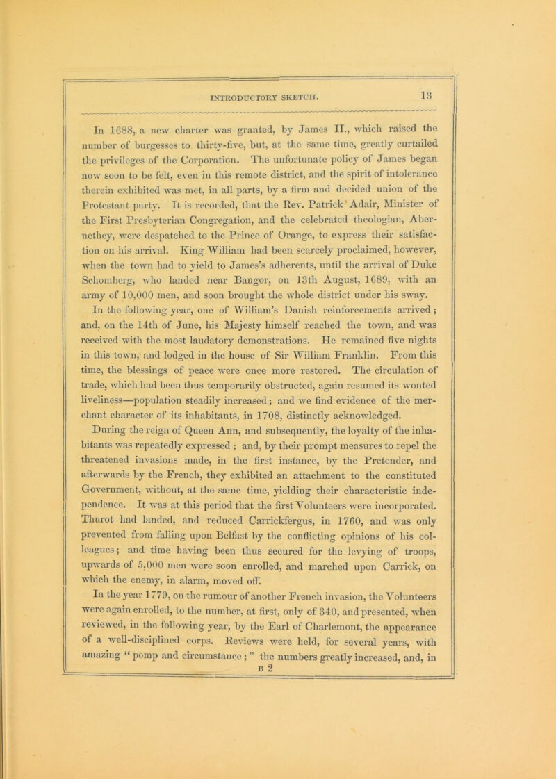 In 1688, a new charter was granted, by James IT., wliicli raised the number of burgesses to thirty-five, but, at the same time, greatly curtailed the privileges of the Corporation. The unfortunate policy of James began now soon to be felt, even in this remote district, and the spirit of intolerance therein exhibited was met, in all parts, by a firm and decided union of the Protestant party. It is recorded, that the Rev. Patrick'Adair, Minister of the First Presbyterian Congregation, and the celebrated theologian, Aber- nethey, were despatched to the Prince of Orange, to express their satisfac- tion on his arrival. King William had been scarcely proclaimed, however, when the town had to yield to James’s adherents, until the arrival of Duke Schomberg, who landed near Bangor, on 13th August, 1689, with an ai'my of 10,000 men, and soon brought the whole district under his sway. In the following year, one of William’s Danish reinforcements arrived; and, on the 14th of June, his Majesty himself reached the town, and was received with the most laudatory demonstrations. He remained five nights in this town, and lodged in the house of Sir William Franklin. From this time, the blessings of peace were once more restored. The circulation of trade, which had been thus temporarily obstructed, again resumed its wonted liveliness—population steadily increased; and we find evidence of the mer- chant character of its inhabitants, in 1708, distinctly acknowledged. During the reign of Queen Ann, and subsequently, the loyalty of the inha- bitants was repeatedly expressed ; and, by their prompt measures to repel the threatened invasions made, in the first instance, by the Pretender, and afterwards by the French, they exhibited an attachment to the constituted Government, without, at the same time, yielding their characteristic inde- pendence. It was at this period that the first Volunteers were incorporated. Thurot had landed, and reduced Carrickfergus, in 1760, and was only prevented from falling upon Belfast by the conflicting opinions of his col- leagues ; and time having been thus secured for the levying of troops, upwards of 5,000 men Avere soon enrolled, and marched upon Garrick, on which the enemy, in alarm, moved off. In the year 1779, on the rumour of another French invasion, the Volunteers were again enrolled, to the number, at first, only of 340, and presented, when reviewed, in the following year, by the Earl of Charlemont, the appearance of a well-discijilined corps. Reviews were held, for several years, with amazing “ pomp and circumstance ; ” the numbers greatly increased, and, in B 2