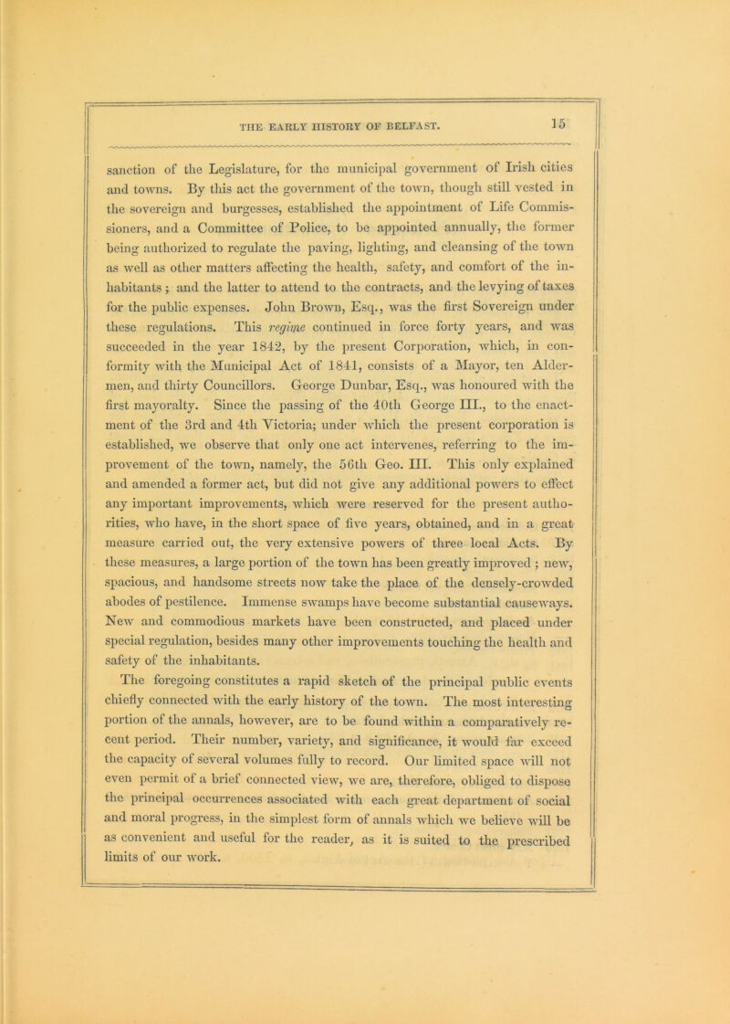 35 sanction of the Legislature, for the municiiial government of Irish cities and towns. By this act the government of the town, though still vested in the sovereign and burgesses, established the appointment of Life Commis- sioners, and a Committee of Police, to be appointed annually, the former being authorized to regulate the paving, lighting, and cleansing of the town as well as other matters affecting the health, safety, and comfort of the in- habitants ; and the latter to attend to the contracts, and the levying of taxes for the public expenses. John Brown, Esq., was the first Sovereign under these regulations. This regime continued in force forty years, and was succeeded in the year 1842, by the present Corporation, which, in con- \ formity with the Municipal Act of 1841, consists of a Mayor, ten Aider- men, and thirty Councillors. George Dunbar, Esq., was honoured with the first mayoralty. Since the passing of the 40th George III., to the enact- ment of the 3rd and 4th Victoria; under which the present corporation is established, we observe that only one act intervenes, referring to the im- provement of the town, namely, the 56th Geo. III. This only explained and amended a former act, but did not give any additional powers to effect any important improvements, which were reserved for the present autho- rities, who have, in the short space of five years, obtained, and in a great measure carried out, the very extensive powers of three local Acts. By these measures, a large portion of the town has been greatly improved ; new, spacious, and handsome streets now take the place of the densely-crowded abodes of pestilence. Immense swamps have become substantial causeways. New and commodious markets have been constructed, and placed under special regulation, besides many other improvements touching the health and safety of the inhabitants. The foregoing constitutes a rapid sketch of the principal public events chiefly connected with the early history of the town. The most interesting portion of the annals, however, are to be found within a comparatively re- cent period. Their number, variety, and significance, it would far exceed the capacity of several volumes fully to record. Our limited space will not even permit of a brief connected view, we are, therefore, obliged to dispose the principal occurrences associated with each great department of social and moral progress, in the simplest form of annals Avhich we believe will be as convenient and useful for the reader^ as it is suited to the prescribed limits of our work.