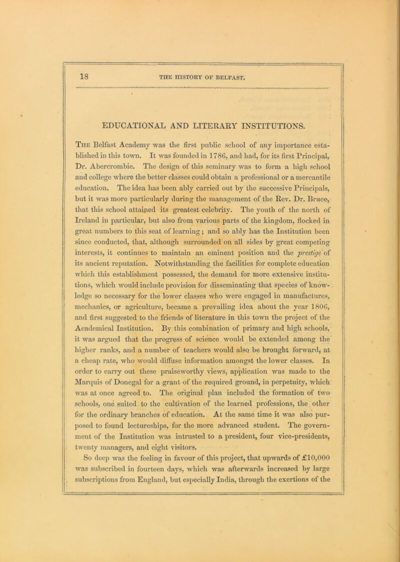 EDUCATIONAL AND LITERARY INSTITUTIONS. The Belfast Academy was tlie first public school of any importance esta- blished in this town. It was founded in 178G, and had, for its first Principal, Dr. Abercrombie. The design of this seminary was to form a high school and college where the better classes could obtain a professional or a mercantile education. The idea has been ably carried out by the successive Principals, but it was more particularly during the management of the Rev. Dr. Bruce, that this school attaiped its greatest celebrity. The youth of the north of L-eland in j)articular, but also from various parts of the kingdom, flocked in great numbers to this seat of learning; and so ably has the Institution been since conducted, that, although surrounded on all sides by great competing interests, it continues to maintain an eminent position and the prestige its ancient reputation. Notwithstanding the facilities for complete education which this establishment possessed, the demand for more extensive institu- tions, which would include provision for disseminating that species of know-- ledge so necessary for the lower classes who were engaged in manufactures, mechanics, or agiiculture, became a prevailing idea about the year 180G, and first suggested to the friends of literature in this town the project of the Academical Institution. By this combination of primary and high schools, it was argued that the progress of science would be extended among the higher ranks, and a number of teachers would alsQ be brought forwa,rd, at a cheap rate, who would diffuse information amongst the lower classes. In order to cany out these praiseworthy views, application was made to the Marquis of Donegal for a grant of the required ground, in perpetuity, which was at once agreed to. The original plan included the formation of two schools, one suited to the cultivation of the learned professions, the other for the ordinary branches of educatioii. At the same time it was also pur- posed to found lectureships, for the more advanced student. The govern- ment of the Institution was intrusted to a president, four vice-presidents, twenty managei’S, and eight visitors. So deep was the feeling in favour of this project, that upwards of £10,000 was subscribed in fourteen days, which was afterwards increased by large subscriptions from England, but especially India, through the exertions of the