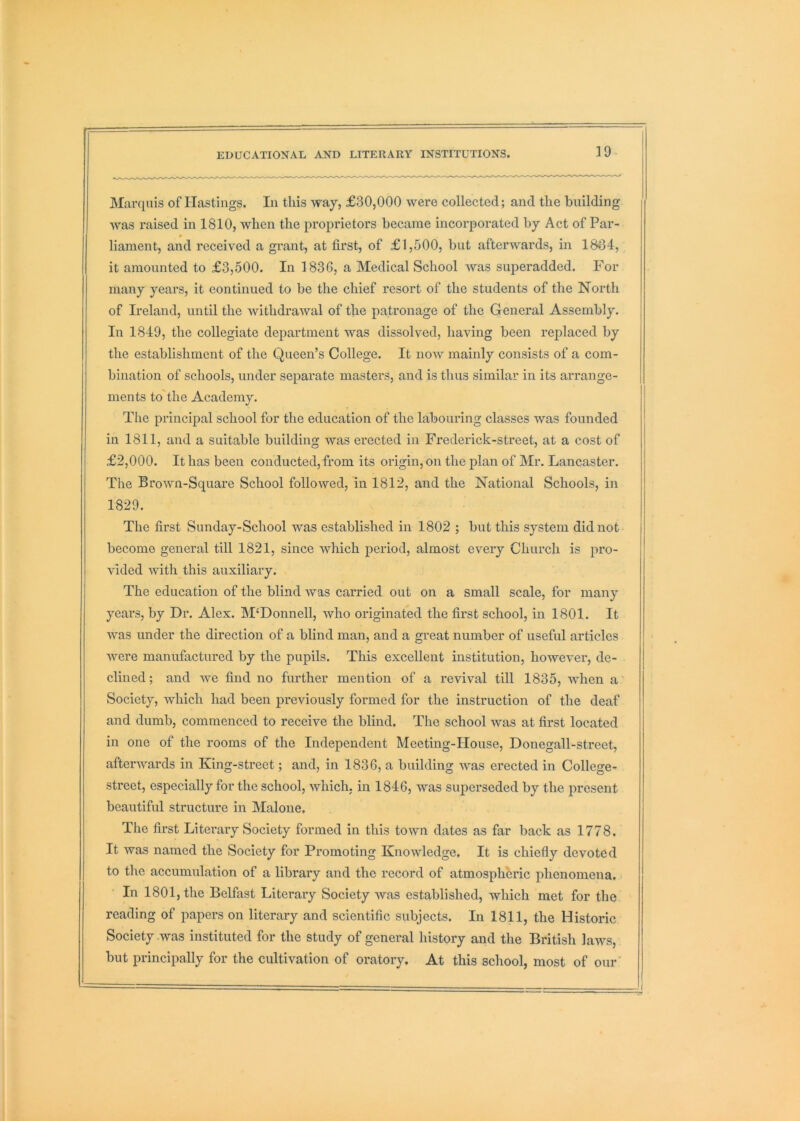 Marquis of Hastings, In this way, £30,000 were collected; and the building was raised in 1810, when the proprietors became incorporated by Act of Par- liament, and received a grant, at first, of £1,500, but afterwards, in 1834, it amounted to £3,500. In 183G, a Medical School was superadded. For many years, it continued to be the chief resort of the students of the North of Ireland, until the withdrawal of the patronage of the General Assembly. In 1849, the collegiate department was dissolved, having been replaced by the establishment of the Queen’s College. It now mainly consists of a com- bination of schools, under separate mastei's, and is thus similar in its arrange- ments to'the Academy. The principal school for the education of the labouring classes was founded in 1811, and a suitable building was erected in Frederick-street, at a cost of £2,000. It has been conducted, from its origin, on the plan of Mr. Lancaster. The Brown-Square School followed, in 1812, and the National Schools, in 1829. The first Sunday-School was established in 1802 ; but this system did not become general till 1821, since which period, almost every Church is pro- vided with this auxiliary. The education of the blind Avas carried out on a small scale, for many years, by Dr. Alex. M‘Donnell, who originated the first school, in 1801. It Avas under the direction of a blind man, and a great number of useful articles Avere manufactured by the pupils. This excellent institution, lioweA^er, de- clined ; and Ave find no further mention of a revival till 1835, AAdien a Society, which had been previously formed for the instruction of the deaf and dumb, commenced to receive the blind. The school Avas at first located in one of the rooms of the Independent Meeting-House, Donegall-street, aftei’Avards in King-street; and, in 183G, a building Avas erected in College- street, especially for the school, Avhich. in 184G, was superseded by the present beautiful structure in Malone. The first Literary Society formed in this tOAvn dates as far back as 1778. It was named the Society for Promoting Knowledge. It is chiefly devoted to the accumulation of a library and the record of atmospheric phenomena. In 1801, the Belfast Literary Society Avas established, which met for the reading of papers on literary and scientific subjects. In 1811, the Historic Society Avas instituted for the study of general history and the British laAvs, but principally for the cultivation of oratory. At this school, most of our’