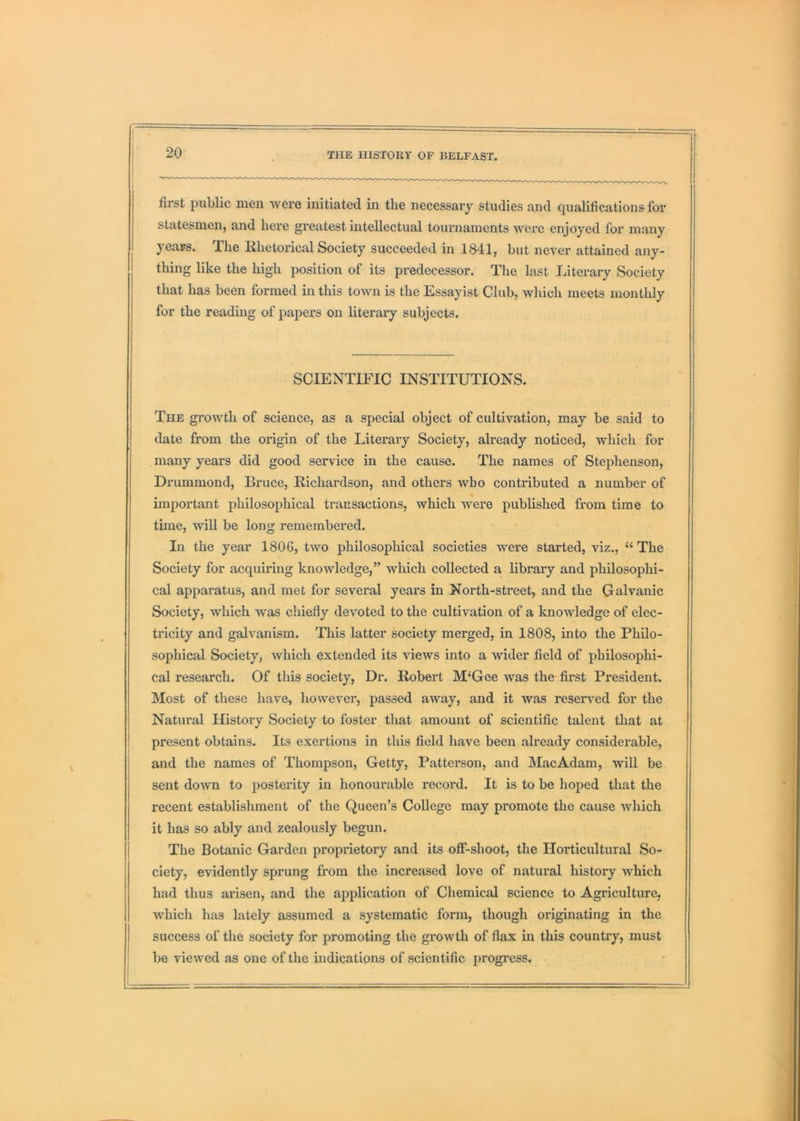 first public men were initiated in the necessary studies and qualifications for statesmen, and here greatest intellectual tournaments were enjoyed for many yeajs. The Rhetorical Society succeeded in 1841, but never attained any- thing like the high position of its predecessor. The last Literary Society that has been formed in this town is the Essayist Club, which meets monthly for the reading of papers on literary subjects. SCIENTIFIC INSTITUTIONS. The gi’owth of science, as a special object of cultivation, may be said to date from the origin of the Literary Society, already noticed, which for many years did good service in the cause. The names of Stephenson, Drummond, Bruce, Richardson, and others who contributed a number of % important philosophical transactions, which were published from time to time, will be long remembered. In the year 1806, two philosophical societies were started, viz., “ The Society for acquiring knowledge,” which collected a library and philosophi- cal apparatus, and met for several years in North-street, and the Clalvanic Society, which was chiefly devoted to the cultivation of a knowledge of elec- tricity and galvanism. This latter society merged, in 1808, into the Philo- sophical Society, which extended its views into a wider field of philosophi- cal research. Of this society. Dr. Robert M‘Gee was the first President. Most of these have, however, passed away, and it was reserved for the Natural History Society to foster that amount of scientific talent that at present obtains. Its exertions in this field have been already considerable, and the names of Thompson, Getty, Patterson, and Mac Adam, will be sent down to posterity in honourable record. It is to be hoped that the recent establishment of the Queen’s College may promote the cause which it has so ably and zealously begun. The Botanic Garden proprietory and its off-shoot, the Horticultural So- ciety, evidently sprung from the increased love of natural history which had thus arisen, and the application of Chemical science to Agriculture, which has lately assumed a systematic form, though originating in the success of the society for promoting the growth of flax in this country, must be viewed as one of the indications of scientific progress.