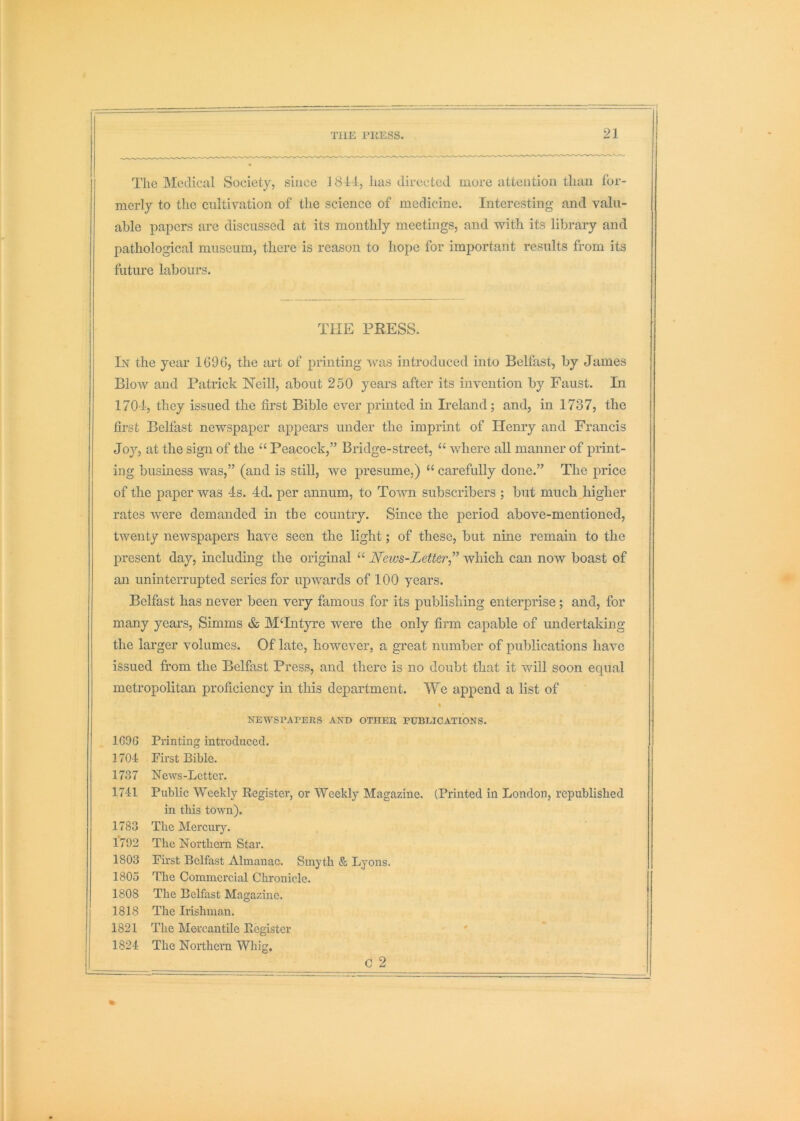 The Medical Society, since 1814, has directed more attention than for- merly to the cultivation of the science of medicine. Interesting and valu- able papers are discussed at its monthly meetings, and with its library and pathological museum, there is reason to hope for important results from its future labours. THE PRESS. In the year 1696, the art of printing \cas introduced into Belfast, by James Blow and Patrick Neill, about 250 years after its invention by Faust. In 170-4, they issued the first Bible ever printed in Ireland; and, in 1737, the first Belfast newspaper appears under the imprint of Henry and Francis Joy, at the sign of the “ Peacock,” Bridge-street, “ where all manner of print- ing busmess was,” (and is still, we presume,) “ carefully done.” The price of the paper was 4s. 4d. per annum, to Town subscribers ; but much higher rates were demanded in the country. Since the period above-mentioned, twenty newspapers have seen the light; of these, but nine remain to the present day, including the original “ News-Letter” which can now boast of an uninterrupted series for upwards of 100 years. Belfast has never been very famous for its publishing enterprise ; and, for many years, Simms & M‘Lityre were the only firm capable of undertaking the larger volumes. Of late, however, a great number of publications have issued from the Belfast Press, and there is no doubt that it v/ill soon equal metropolitan proficiency in this department. We append a list of % NEWSPAPERS AND OTHER PUBLICATIONS. 169G Printing introduced. 1704 Pirst Bible. 1737 News-Letter. 1741 Public Weekly Register, or Weekly Magazine. (Printed in London, republished in this town). 1783 The MercurjL 1792 The Northern Star. 1803 First Belfast Almanac. Smyth & Lyons. 1805 The Commercial Chronicle. 1808 The Belfast Magazine. 1818 The Irishman. 1821 The Mercantile Register ' 1824 The Northern Whig, C 2