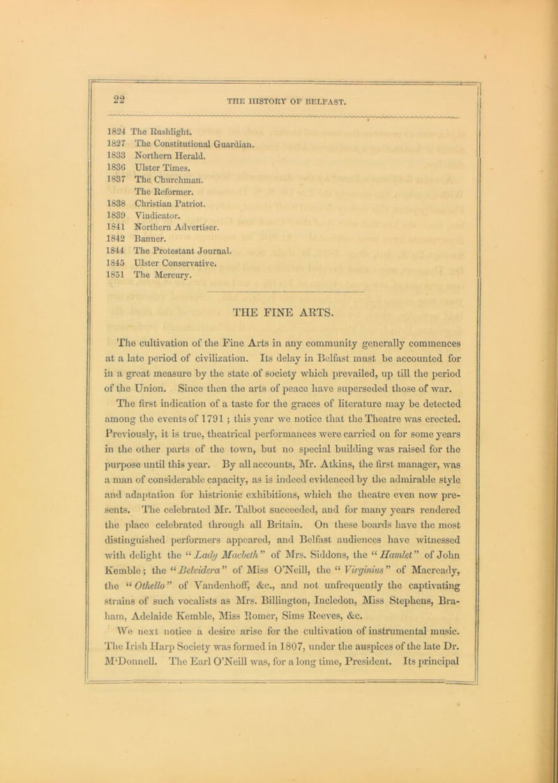 1824 The Rushlight. 1827 The Constitutional Guardian. 1833 Northern Herald. 1836 Ulster Times. 1837 The Churchman. The Reformer. 1838 Christian Patriot. 1839 Vindicator. 1841 Northern Advertiser. 1842 Banner. 1844 The Protestant Journal. 1845 Ulster Conservative. 1851 The Mercury. THE FINE AETS. The cultivation of the Fine Arts in any community generally commences at a late period of civilization. Its delay in Belfast must be accounted for in a great measure by the state.of society which prevailed, up till the period of the Union. Since then the arts of peace have superseded those of war. The first indication of a taste for the graces of literature may be detected among the events of 1791 ; this year we notice that the Theatre was erected. Previously, it is true, theatrical performances were carried on for some years in the other parts of the town, but no special building was raised for the purpose until this year. By all accounts, Mr. Atkins, the first manager, was a man of considerable capacity, as is indeed evidenced by the admirable style and adaptation for histrionic exhibitions, which the theatre even now pre- sents. The celebrated Mr. Talbot suceeeded, and for many years rendered the place celebrated through all Britain. On these boards have the most distinguished performers appeared, and Belfast audiences have Avitnessed with delight the “ iaeZy Macbeth^’ of Mrs. Siddons, the Hamlet’^ of John Kemble; the Belvidem’' of Miss O’Neill, the “ Virginius’' of Macrcady, the Othello” of Vandenhoff, &c., and not unfrequently the captivating strains of such vocalists as Mrs. Billington, Inclcdon, Miss Stephens, Bra- harn, Adelaide Kemble, Miss Homer, Sims Reeves, &c. We next notice a desire arise for the cultivation of instrumental music. The Irish Harp Society was formed in 1807, under the auspices of the late Dr. M‘Donnell. The Earl O’Neill was, for a long time, President. Its principal