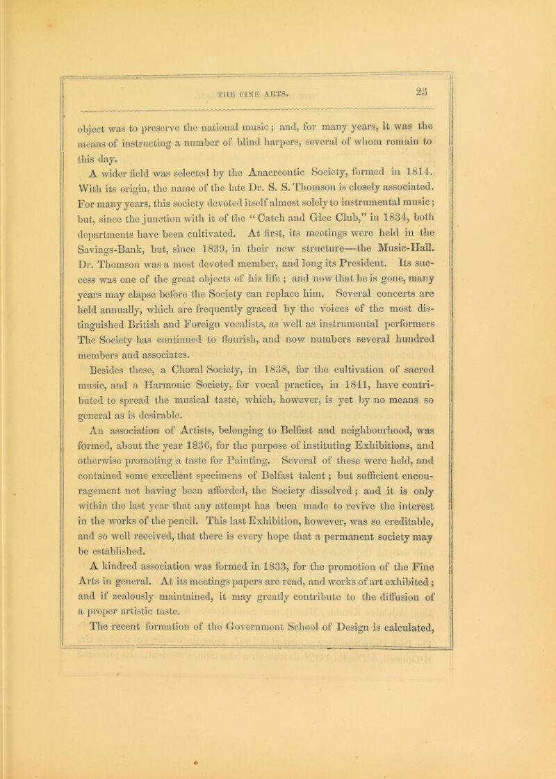 object was to preserve the national music; and, for many years, it was the means of instructing a number of blind harpers, several of whom remain to this day. A wider field was selected by the Anacreontic Society, formed in 1814 . With its origin, the name of the late Dr. S. S. Thomson is closely associated. For many years, this society devoted itself almost solely to instrumental music; but, since the junction with it of the “ Catch and Glee Club,” in 1834, both departments have been cultivated. At first, its meetings were held in the Savings-Bank, but, since 1839, in their new structure—the Music-Hall. Dr. Thomson was a most devoted member, and long its President. Its suc- cess was one of the great objects of his life ; and now that he is gone, many years may elapse before the Society can replace him. Several concerts are held annually, which are frequently graced by the voices of the most dis- tinguished British and Foreign vocalists, as well as instrumental performers The Society has continued to flourish, and now numbers several hundred members and associates. Besides these, a Choral Society, in 1838, for the cultivation of sacred music, and a Harmonic Society, for vocal practice, in 1841, have contri- buted to spread the musical taste, which, hovvever, is yet by no means so general as is desirable. An association of Artists, belonging to Belfast and neighbourhood, was formed, about the year 183G, for the purpose of instituting Exhibitions, and otherwise promoting a taste for Painting. Several of these were held, and contained some excellent specimens of Belfast talent; but sufficient encou- ragement not having boon afforded, the Society dissolved; and it is only within the last year that any attempt has been made to revive the interest in the works of the pencil. This last Exhibition, however, was so creditable, and so well received, that there is every hope that a permanent society may bo established. A kindred association was formed in 1833, for the promotion of the Fine Arts in general. At its meetings papers are read, and works of art exhibited; and if zealously maintained, it may greatly contribute to the diffusion of a proper artistic taste. The recent formation of the Government School of Design is calculated,