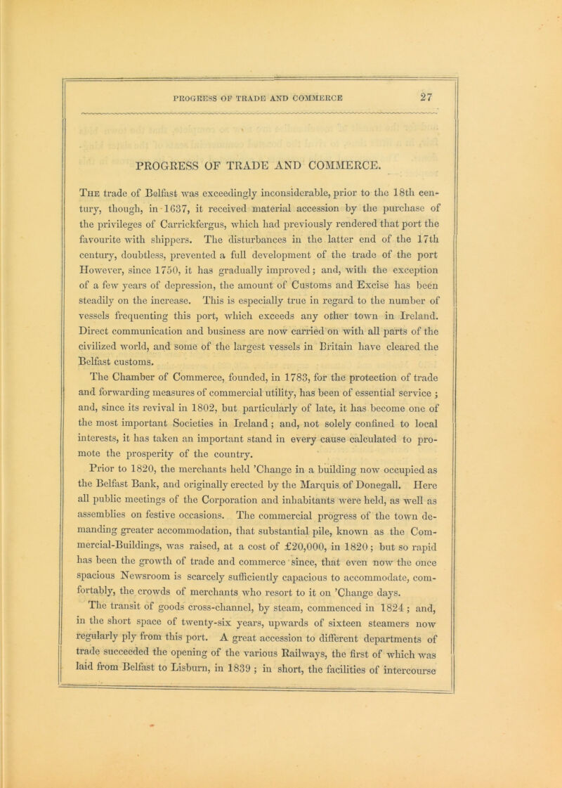 PROGRESS OF TRADE AND COMMERCE. The trade of Belfast was exceedingly inconsiderable, prior to the 18th cen- tury, though, in-1637, it received material accession by the purchase of the privileges of Carrickfergus, which had previously rendered that port the favourite with shippers. The disturbances in the latter end of the 17th century, doubtless, prevented a full development of the trade of the port However, since 1750, it has gradually improved; and, with the excej)tion of a few years of depression, the amount of Customs and Excise has been steadily on the increase. This is especially true in regard to the number of vessels frequenting this port, which exceeds any other town in Ireland. Direct communication and business are now carried on with all parts of the civilized world, and some of the largest vessels in Britain have cleared the Belfast customs. The Chamber of Commerce, founded, in 1783, for the protection of trade and forwarding measures of commercial utility, has been of essential service ; and, since its revival in 1802, but particularly of late, it has become one of the most important Societies in Ireland ; and, not solely confined to local interests, it has taken an important stand in every cause calculated to pro- mote the prosperity of the country. Prior to 1820, the merchants held ’Change in a building now occupied as the Belfast Bank, and originally erected by the Marquis, of Donegall. Here all j)ublic meetings of the Corporation and inhabitants were held, as well as assemblies on festive occasions. The commercial progress of the town de- manding greater accommodation, that substantial pile, known as the Com- mercial-Buildings, was raised, at a cost of £20,000, in 1820; but so rapid has been the growth of trade and commerce'since, that even now the once spacious Newsroom is scarcely sufficiently capacious to accommodate, com- fortably, the crowds of merchants who resort to it on ’Change days. The transit of goods cross-channel, by steam, commenced in 1824 ; and, in the short space of twenty-six years, upwards of sixteen steamers now regularly ply from this port. A great accession to different departments of trade succeeded the opening of the v'arious Railways, the first of which was laid from Belfast to Lisburn, in 1839 ; in short, the facilities of intercourse