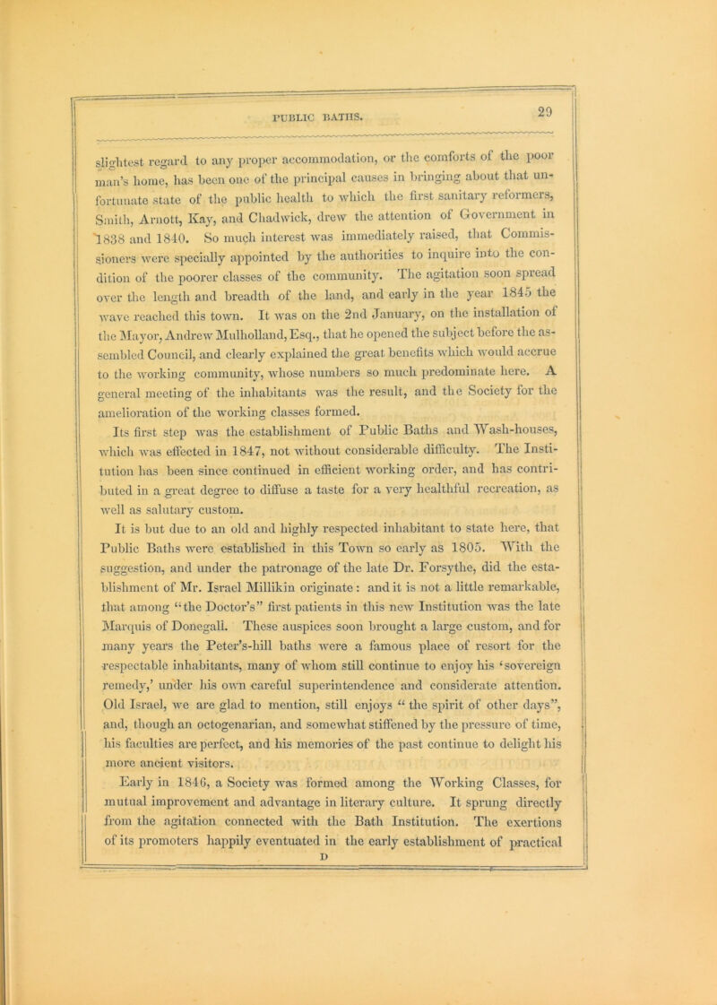 PUBLIC BATHS 20 slightest regard to any proper aecommodation, or the comforts of the poor man’s home, has been one of the principal causes in bringing about that un- i fortunate state of the public health to which the first sanitary reformers, ' Smith, Arnott, Kay, and Chadwick, drew the attention of Groveinment in ISSS and 1840. So much interest was immediately raised, that Commis- sioners were specially appointed by the authorities to inquire into the con- j dition of the poorer classes of the community. The agitation soon spread over the length and breadth of the land, and early in the year 1845 the wave reached this town. It was on the 2nd January, on the installation of the Mayor, Andrew Mulholland, Esq., that he opened the subject before the as- sembled Council, and clearly explained the great benefits which would accrue to tlie working community, whose numbers so much predominate here. A general meeting of tlie inhabitants was the result, and the Society for the amelioration of the working classes formed. Its first step was the establishment of Public Baths and Wash-houses, which was effected in 1847, not without considerable difiiculty. The Insti- tution has been since continued in efiieient working order, and has contri- buted in a great degree to diffuse a taste for a very healthful recreation, as well as salutary custom. It is but due to an old and highly respected inhabitant to state here, that Public Baths were established in this Town so early as 1805. With the suggestion, and under the patronage of the late Dr. Forsythe, did the esta- blishment of Mr. Israel Millikin originate : and it is not a little remarkable, that among “the Doctor’s” first patients in this new Institution was the late INIarcpiis of Donegal!, These auspices soon brought a large custom, and for many years the Peter’s-hill baths were a famous place of resort for the respectable inhabitants, many of whom still continue to enjoy his ‘sovereign remedy,’ under his own cai’eful superintendence and considerate attention. Old Israel, we are glad to mention, still enjoys “ the spirit of other days”, and, though an octogenarian, and somewhat stiffened by the pressure of time, his faculties are perfect, and his memories of the past continue to delight his more ancient visitors. Early in 1846, a Society was formed among the Working Classes, for mutual improvement and advantage in literary culture. It sprung directly from the agitation connected with the Bath Institution. The exertions of its promoters happily eventuated in the early establishment of practical D