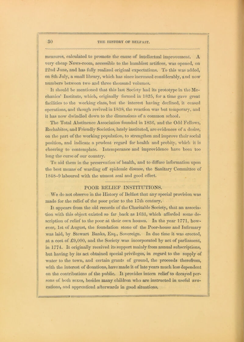measures, calculated to promote the cause of intellectual improvement. A | very cheap News-room, accessible to the humblest artificer, was opened, on 22nd June, and has fully realized original expectations. To this was added, * on 8th July, a small library, which has since increased considerably, and now numbers between two and three thousand volumes. It should be mentioned that this last Society had its prototype in the Me- | chanics’ Institute, which, originally formed in 1825, for a time gave great j facilities to the -svorking class, but the interest having declined, it ceased -1 operations, and though revived in 1838, the reaction was but temporary, and it has now dwindled down to the dimensions of a common school. The Total Abstinence Association founded in 183G, and the Odd Fellows, Rechabites, and Friendly Societies, lately instituted, are evidences of a desire, . on the part of the working population, to strengthen and improve their social ' position, and indicate a prudent regard for health and probity, which it is ! cheering to contemplate. Intemperance and improvidence have been too ^ long the curse of our country. ^ To aid them in the preservation of health, and to diffuse infonnation upon the best means of warding off epidemic disease, the Sanitary Committee of 1848-9 laboured with the utmost zeal and good effect. POOR RELIEF INSTITUTIONS. We do not observe in the History of Belfast that any special provision was [ made for the relief of the poor prior to the 17th centuiy. ^ It appears from the old records of the Charitable Society, that an associa- j tion with this object existed so far back as 1631, which afforded some de- scription of relief to the poor at their own houses. In the year 1771, how- ever, 1st of August, the foundation stone of the Poor-house and Infirmary was laid, by Stewart Banks, Esq., Sovereign. In due time it was erected, at a cost of £9,000, and the Society was incorporated by act of parliament, | in 1774. It originally received its support mainly from annual subscriptions, I but having by its act obtained special privileges, in regard to the supply of 1 water to the town, and certain grants of ground, the proceeds therefrom, ^ with the interest of donations, have made it of late years much less dependent j on the contributions .of the public. It provides intern relief to decayed per- I sons of both sexes, besides many children who are instructed in useful avo- | cations, and apprenticed afterwards in good situations. t 1