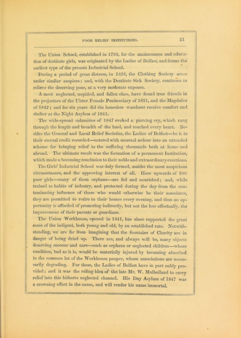 rOOK RELIEF INSTITUTIONS. The Union School, established in 1795, foi' the maintenance and educa- tion of destitute girls, was originated by the Ladies of Belfast, and forms the earliest type of the present Industrial School. During a iieriod of great distress, in 182G, tlie Clothing Society arose under similar auspices; and, with the Destitute Sick Society, continues to relieve the deserving poor, at a very moderate expense. A most neglected, unpitied, and fallen class, have found true friends in the projectors of the Ulster Female Penitentiary of 1831, and the Magdalen of 1842 : and for six vears did the houseless wanderer receive comfort and shelter at the Night Asylum of 1841. The wide-spread calamities of 1847 evoked a piercing cry, which rang through the length and breadth of the land, and touched every heart. Be- sides the General and Local Relief Societies, the Ladies of Belfast—be it to their eternal Credit recorded—entered with unusual ardour into an extended scheme for bringing relief to the suffering thousands both at homo and abroad. The ultimate result was the formation of a permanent Institution, which made a becoming conclusion to their noble and extraordinary exertions. The Gilds’ Industrial School was duly formed, amidst the most auspicious circumstances, and the approving interest of all. Here upwards of 100 poor girls—many of them orphans—are fed and nourished; and, while trained to habits of industiy, and protected during the day from the con- taminating influence of those who would other-wise be their associates, V they are permitted to retire to their homes every evening, and thus an op- portunity is afforded of promoting indirectly, but not the less effectually, the improvement of their parents or guardians. The Union Workhouse, opened in 1841, has since supported the great ^nass of the indigent, both young and old, by an established rate. Notwith- standing, we are far from imagining that the fountains of Charity arc in danger of being dried up. There are, and always will be, many objects , deserving succour and care—such as orphans or neglected children—whose condition, bad as it is, would be materially injured by becoming absorbed in the common lot of the Workhouse pauper, whose associations ai’c neces- sarily degrading. For these, the Ladies of Belfast have in part nobly pro- vided ; and it was the ruling idea of the late Mr. W. Mulholland to carry relief into this hitherto neglected channel. His Day Asylum of 1847 was a croAvning effort in the cause, and will render his name immortal.