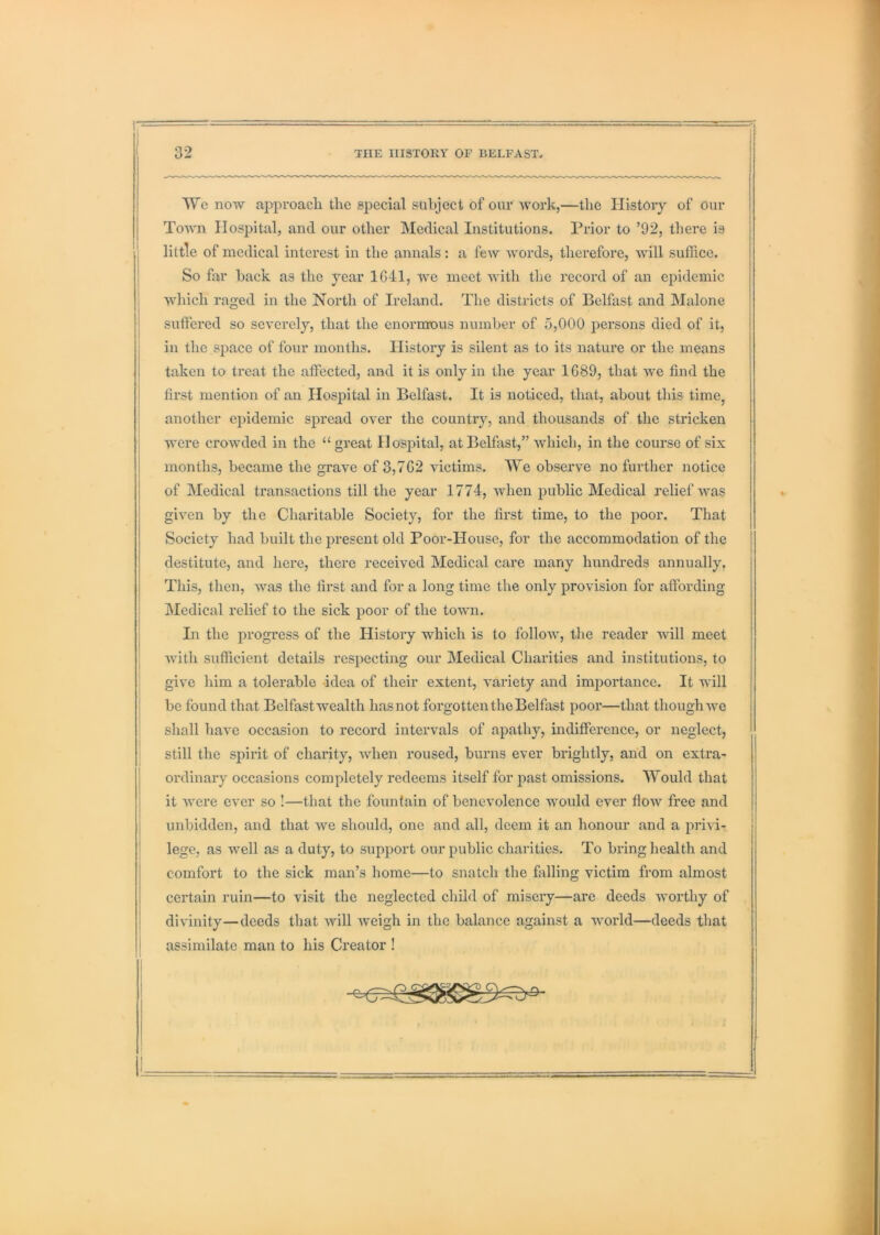 We now approach the special subject of our Avark,—the History of our Toaa'ii Hospital, and our other Medical Institutions. Prior to ’92, there is little of medical interest in the annals: a feAv A\mrds, therefore, will suffice. So far back as the year 1641, Ave meet Avith the record of an epidemic AA'liich raged in the North of Ireland. The districts of Belfast and Malone suffered so sev^erely, that the enormous number of 5,000 persons died of it, in the space of four months. History is silent as to its nature or the means taken to treat the affected, and it is only in the year 1689, that AAe find the first mention of an Hospital in Belfast. It is noticed, that, about this time, another eiiidemic spread over the country, and thousands of the stricken AA'ere croAvded in the “great Hospital, at Belfast,” Avhich, in the course of six months, became the grave of 3,762 victims. We observe no further notice of Medical transactions till the year 1774, Avhen public Medical relief AAms giA'en by the Charitable Society, for the first time, to the poor. That Society had built the present old Poor-House, for the accommodation of the destitute, and here, there received Medical care many hundreds annually. This, then, Avas the first and for a long time the only provision for affording Medical relief to the sick poor of the toAvm. In the progress of the History which is to folloAV, the reader will meet j Avith sufficient details respecting our Medical Charities and institutions, to ! give him a tolerable idea of their extent, A'ariety and imjiortance. It will be found that Belfast wealth has not forgotten the Belfast poor—that though Ave shall have occasion to record intervals of apathy, indifference, or neglect, still the spirit of charity, Avhen roused, burns ever brightly, and on extra- ordinary occasions completely redeems itself for past omissions. Would that it AA’ere eA*er so !—that the fountain of benevolence AAmuld ever floAV free and unbidden, and that Ave should, one and all, deem it an honour and a priAT- lege, as Avell as a duty, to support our public charities. To bring health and comfort to the sick man’s home—to snatch the falling victim from almost certain ruin—to visit the neglected child of misery—are deeds worthy of divinity—deeds that Avill Aveigh in the balance against a AAmrld—deeds that assimilate man to his Creator !