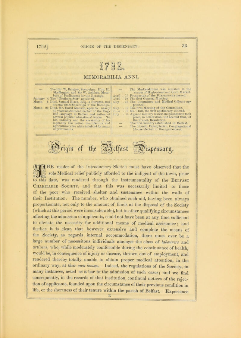 15'Si MEMORABILIA ANNI. i — The Uev.W. Bristow, Sovereign ; Hon. II. I Skeftington and Sir W. Godfrey, Mem- j bers of Parliament for tlie Borough, I January 4 The “ Northern Star” appeared. March 6 Died, Samuel Black, Esq., a Bm'gess, and several times Sovereign of the Borough. March 22 Died, Mr. David Manson, aged 05 ; nearly 4U years an eminent teacher of the Eng- lish language in Belfast, and author of several popular educational works. To his industry and the versatility of his i ingenuity the cotton manufacture and agriculture were alike indebted for many improvements. — The Market-House was situated at the corner of High-street and Corn Market. April . 10 Prospectus of the Dispensary issued. .\pril . lit The tirst General Meeting. May . 10 The Committee and Medical Officers ap- pointed. May . 19 The first Meeting of the Committee. June . 19 Mr. Hull, the first apothecary, elected. July . 11 A'grandmililaiy review and procession took place, in celebration, the second time, of the French Revolution. — The first foundry established in Belfast. — The Fourth Presbyterian Congregational House elected in Donegall-street. i 1 reader of the Introductory Sketch must have observed that the sole Medical relief publicly afforded to the indigent of the town, prior to this date, was rendered through the instrumentality of the Belfast Charitable Society, and that this was necessarily limited to those of the poor who received shelter and sustenance Avithin the AA^alls of their Institution. The number, Avho obtained such aid, having been ahvays proportionate, not only to the amount of funds at the disposal of the Society (which at this period AAxre inconsiderable), but to other cpialifying circumstances affecting the admission of applicants, could not have been at any time sufficient to obviate the necessity for additional means of medical assistance ; and further, it is clear, that however extensive and complete the means of the Society, as regards internal accommodation, there must ever be a large number of necessitous individuals amongst the class of labourers and arttans, Avho, Avhile moderately comfortable during the continuance of health, Avould be, in consequence of injury or disease, throAvn out of employment, and rendered thereby totally unable to obtain proper medical attention, in the ordinary Avay, at their own houses. Indeed, the regulations of the Society, in many instances, acted as a bar to the admission of such cases; and we find consequently, in the records of that institution, continual notices of the rejec- tion of applicants, founded upon the circumstance of their previous condition in life, or the shortness of their tenure Avithin the parish of Belfast. Experience E