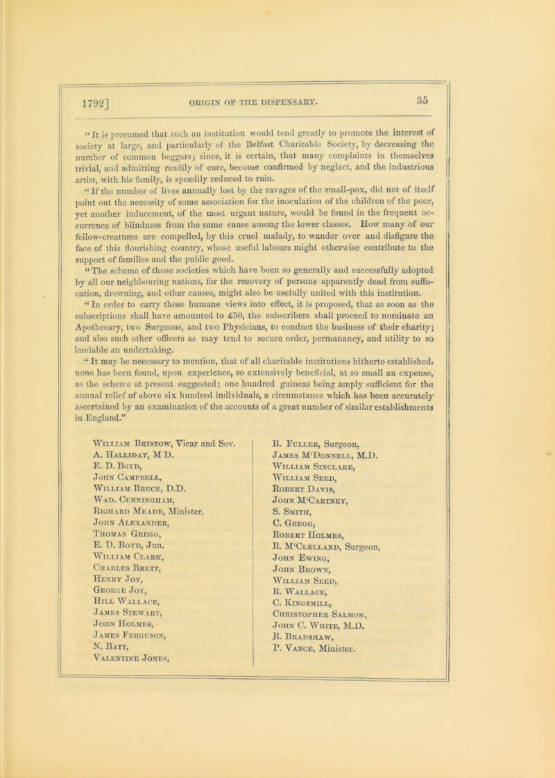 “ It is presumed that such an institution would tend greatly to promote the interest of society at large, and particularly of the Belfast Charitable Society, by decreasing the number of common beggars; since, it is certain, that many complaints in themselves trivial, and admitting readily of cure, become confirmed by neglect, and the industrious artist, with his family, is speedily reduced to ruin. “ If the number of lives annually lost by the ravages of the small-pox, did not of itself point out the necessity of some association for the inoculation of the children of the poor, yet another inducement, of the most urgent nature, would be found in the frequent oc- currence of blindness from the same cause among the lower classes. How many of our fellow-creatures are compelled, by this cruel malady, to wander over and disfigure the face of this flourishing country, whose useful labours might otherwise contribute to the support of families and the public good. “ The scheme of those societies which have been so generally and successfully adopted by all our neighbouring nations, for the recovery of persons apparently dead from suffo- cation, drouming, and other causes, might also be usefully united with this institution. “ In order to cany these humane views into effect, it is proposed, that as soon as the subscriptions shall have amounted to £50, the subscribers shall proceed to nominate an Apothecary, two Surgeons, and two Physicians, to conduct the business of their charity; and also such other officers as may tend to secure order, permanancy, and utility to so laudable an undertaking. “ It may be necessary to mention, that of all charitable institutions hitherto established} none has been found, upon experience, so extensively beneficial, at so small an expense, as the scheme at present suggested; one hundred guineas being amply sufficient for the annual relief of above six hundred individuals, a circumstance which has been accurately ascertained by an examination of the accounts of a great number of similar establishments in England.” William Bkistow, Vicar and Sov. B. Fuller, Surgeon, A. Halliday, M D. Jajies M'Donnell, M.D. E. D. Boyd, William Sinclare, John Campbell, WilliA.M Seed, William Bruce, D.D. Egbert Davis, Wad. Cunningham, John McCartney, Eichard Meade, Minister, S. Smith, John Alexander, C. Gregg, Thomas Gregg, Egbert Holmes, E. D. Boyd, Jun. E. M'Clelland, Surgeon, William Clark, John Ewing, Charles Brett, John Brown, Henry Joy, William Seed, George Joy, E. Wallace, Hill Wallace, C. Kingsmill, -James Stewart, Christopher Salmon, -John Holmes, John C. White, M.D. James Ferguson, E. Bradshaw, N. Batt, P. Vance, Minister. Valentine -Tones,