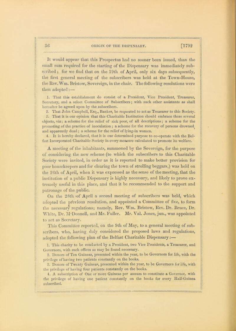 I It would appear that this Prospectus liad no sooner been issued, than the small sum required for the starting of the Dispensary was immediately sub- j scribed ; for we find that on the 19th of April, only six days subsequently, the first general meeting of the subscribers was held at the Town-House, I the PevAVin. Bristow, Sovereign, in the chair. The following resolutions were then adopted:— 1. That this establishment do consist of a President, Vice President, Treasurer, Secretar}’-, and a select Committee of Subscribers ; with such other assistants as shall hereafter be agreed upon by the subscribers. 2. That John Campbell, Esq., Banker, be requested to act as Treasurer to this Society, j d. That it is our opinion that this Charitable Institution should embrace these several ! objects, viz; a scheme for the relief of sick poor, of all descriptions; a scheme for the promoting of the practice of inoculation ; a scheme for the recovery of persons drowned^ and apparently dead ; a scheme for the relief of lying-in women. 4. It is hereby declared, that it is our determined puiq^ose to co-operate with the Bel- fast Incorporated Charitable Society in every measure calcidated to promote its welfare. i A meeting of tlie inhabitants, summoned by the Sovereign, for the purpose of considering the new scheme (to which the subscribers to this Charitable Society were invited, in order as it is reported to make better provision for poor housekeepers and for clearing the town of strolling beggars,) was held on the 26th of April, when it was expressed as the sense of the meeting, that the institution of a public Dispensary is highly necessary, and likely to prove ex- tremely useful in this place, and that it be recommended to the support and patronage of the public. On the 28tli .’of April a second meeting of subscribers was held, which adopted the previous resolution, and appointed a Committee of five, to form j the necessary regulations; namely. Rev. Wm. Bristow, Rev. Dr. Bruce, Dr. 'White, Dr. M'Donnell, and Mr. Fuller. Mr. 'V'al. Jones, jun., was appointed I to act as Secretary. i This Committee reported, on the 9th of May, to a general meeting of sub- I scribers, who, having duly considered the proposed laws and regulations, I adopted the following plan of the Belfast Charitable Dispensary:— 1. This charity to be conducted by a President, two Vice Presidents, a Treasurer, and Governors, with such offices as may be found necessaiy. 2. Donors of Ten Guineas, presented within tlie year, to be Governors for life, with the ! ])rivilege of having two patients constantly on the books. 3. Donors of Twenty Guinea, presented within the year, to be Governors fur life, with the privilege of having four patients constantly on the books. 4. A subscription of One or more Guineas per annum to constitute a Governor, with I the privilege of having one patient constantly on the books for every IlaLf-Guinea subscribed.