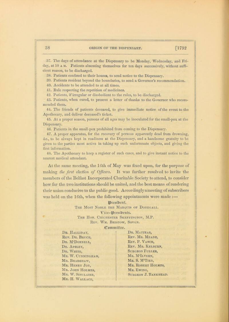 37. The clays of attendance at the Dispensaiy to be Monday, Wednesday, and Fri- day, at 10 A M. Patients absenting themselves for ten days successively, without suffi- cient reason, to he discharged. 38. Patients confined to their houses, to send notice to the Dispensaiy. 39. Patients resident beyond the boundaries, to send a Governor’s recommendation. 40. Accidents to be attended to at all times. 41. Eule respecting the repetition of medicines. 42. Patients, if irregular or disobedient to the rules, to bo discharged. 43. Patients, when cured, to present a letter of thanks to the Governor who recom- mended them. 44. The friends of patients deceased, to give immediate notice of the event to the Apothecary, and deliver deceased’s ticket. 45. At a proper season, persons of all ages may be inoculated for the small-pox at the Dispensaiy. 46. Patients in the small-pox prohibited from coming to the Dispensary. 47. A proper apparatus, for the recovery of persons apparently dead from drowning, &c., to be always kept in readiness at the Dispensary, and a handsome gratuity to be given to the parties most active in taking up such unfortunate objects, and giving the first information. 48. The Apothecaiy to keep a register of such cases, and to give instant notice to the nearest medical attendant. At the same meeting, the IGth of May was fixed upon, for the purpose of making the first election ofi Ofiicers. It was further resolved to invite the members of the Belfast Incorporated Charitable Society to attend, to consider how far the two institutions should be united, and the best means of rendering their union conducive to the public good. Accordingly a meeting of subscribers was held on the 16th, when the following appointments were made :— ^rcsf&cnt. The Most Noble the Makquis of Donegall. V tcc=ii)vcsibcnt0. ^ The IIok. Chichester Skeffixgtox, M.P. Rev, Wm. Bristow^, Sovgn. Committee. Dr, IIalliday, Rev. Dr. Brlce, Dr. M‘Donnell, Dr. Apsley, Dr. White, Mr. W. Cunningham, Mr. Bradsiiaav, Mr. Henry Joy, Mr. John Holmes, Mr. W. Sinclaire, Mr. H. Wallace, Dr. Mattear, Rev. Mr. Meade, Rev. P. Vance, Rev. Mr. Kelburn, Surgeon Fuller, Mr. ISITlveen, Mr. S. M'Tier, Mr. Robert Holmes, Mr. Ewing, Surgeon J. Bankhead.