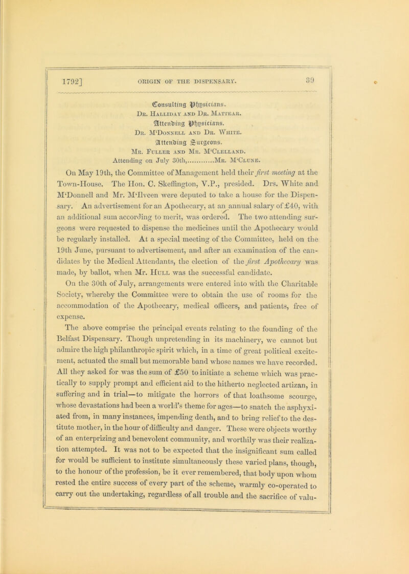 I I 1 I i CoHsiiIting ^fjj}sictau0. Dk. Halliday and Dk. Mattear. ^ttcnlimg |)fjj)0ician0. Dr. M‘Donnell and Dr. White. Slttcnliing S«vgcoiis. ]\1r. Fuller and Mr. M‘Clelland. Attending on July 30th, Mr. M'Clune. On May 19th, the Committee of Management held their j^rs^ meeting at the Town-House. The lion. C. Skeffington, V.P., presided. Drs. White and M‘Donnell and Mr. MTlvcen were deputed to take a house for the Dispen- sary. An advertisement for an Apothecary, at an annual salary of £40, with an additional sum according to merit, was ordered. The two attending sur- geons were requested to dispense the medicines until the Apothecary would | be regularly installed. At a special meeting of the Committee, held on the 19th June, pursuant to advertisement, and after an examination of the can- didates by the Medical Attendants, the election of the first Apothecary was made, by ballot, when Mr. Hull was the successful candidate. On the oOth of July, arrangements were entered into with the Charitable Society, whereby the Committee were to obtain the use of rooms for the accommodation of the Apothecary, medical officers, and patients, free of expense. Tlie above comprise the principal events relating to the founding of the Belfast Dispensary. Though unpretending in its machinery, Ave cannot but admire the high philanthropic spirit Avhich, in a time of great political excite- ment, actuated the small but memorable band Avhose names we have recorded. All they asked for was the sum of £50 to initiate a scheme Avhich was prac- tically to supply prompt and efficient aid to the hitherto neglected artizan, in suffering and in trial—to mitigate the horrors of that loathsome scourge, Avhose devastations had been a Avorld’s theme for ages—to snatch the asphyxi- ated from, in many instances, impending death, and to bring relief to the des- titute mother, in the hour of difficulty and danger. These Avere objects Avorthy of an enterprizing and benevolent community, and Avorthily AAms theii' realiza- tion attempted. It Avas not to be expected that the insignificant sum called for would be sufficient to institute simultaneously these varied plans, thouo-h, to the honour of the profession, be it eAmr remembered, that body upon Avdiom rested the entire success of every part of the scheme, Avarmly co-operated to cany out the undertaking, regardless of all trouble and the sacrifice of valu-