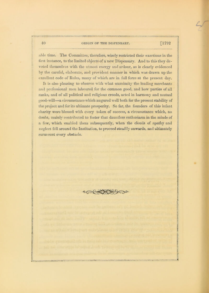 ij nblc time. The Committee, therefore, wisely restricted their exertions in the I first instance, to the limited objects of a new Dispensary. And to this they de- voted themselves with the utmost energy and ardour, as is clearly evidenced ; by the careful, elaborate, and ]')rovident manner in which was drawn up the ij excellent code of Rules, many of which are in full force at the present day. jj It is also pleasing to observe with what unanimity the leading merchants and professional men laboured for the common good, and how parties of all ranks, and of all political and religious creeds, acted in harmony and mutual good-will—a circumstance which augured well both for the present stability of the project and for its ultimate prosperity. So far, the founders of this infant charity were blessed with every token of success, a circumstance which, no , doubt, raainlv contributed to foster that dauntless enthusiasm in the minds of l| ^ ij a few, which enabled them subsequently, when the clouds of apathy and neglect fell around the Institution, to proceed steadily onwards, and ultimately surmount every obstacle.