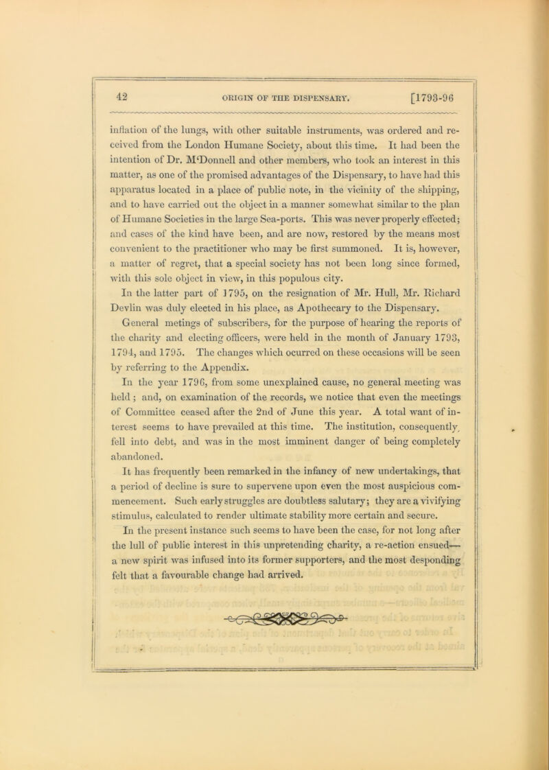 I inflation of the lungs, with other suitable instruments, Avas ordered and re- ; ceived from the London Humane Society, about this time. It had been the intention of Dr. M‘Donnell and other members, Avho took an interest in this matter, as one of the promised advantages of the Dispensary, to have had this apparatus located in a place of public note, in the vdeinity of the shipping, and to have carried out the object m a manner someAvhat similar to the plan of Humane Societies in the large Sea-ports. This was never properly effected; j and cases of the kind have been, and are now, restored by the means most I convenient to the practitioner Avho may be first summoned. It is, howcAmr, a matter of regret, that a special society has not been long since formed, ■ Avith this sole object in vicAV, in this populous city. In the latter part of 1795, on the resignation of Mr. Hidl, IMi*. Eichard Devlin Avas duly elected in his place, as Apothecary to the Dispensary. General metings of subscribers, for the purpose of hearing the reports of the charity and electing officers, Avere held in the month of January 1793, 1794, and 1795. The changes AAdiich ocurred on these occasions aaoII be seen j by referring to the Appendix. I In the year 1796, from some unexplained cause, no general meeting Avas ' held ; and, on examination of the records, Ave notice that even the meetings of Committee ceased after the 2nd of June this year. A total want of in- terest seems to haAm preAmiled at this time. The institution, consequently^ fell into debt, and was in the most imminent danger of being completely abandoned. I It has frequently been remarked in the infancy of new undertakings, that ■ a period of decline is sure to supervene upon even the most auspicious com- mencement. Such early struggles are doubtless salutary; they are a Auvifying stimulus, calculated to render ultimate stability more certain and secure. In the present instance such seems to have been the case, for not long after the lull of public interest in this unpretending charity, a re-action ensued^— ' a ncAV spirit was infused into its former supporters, and the most desponding ! felt that a favourable change had arrived.