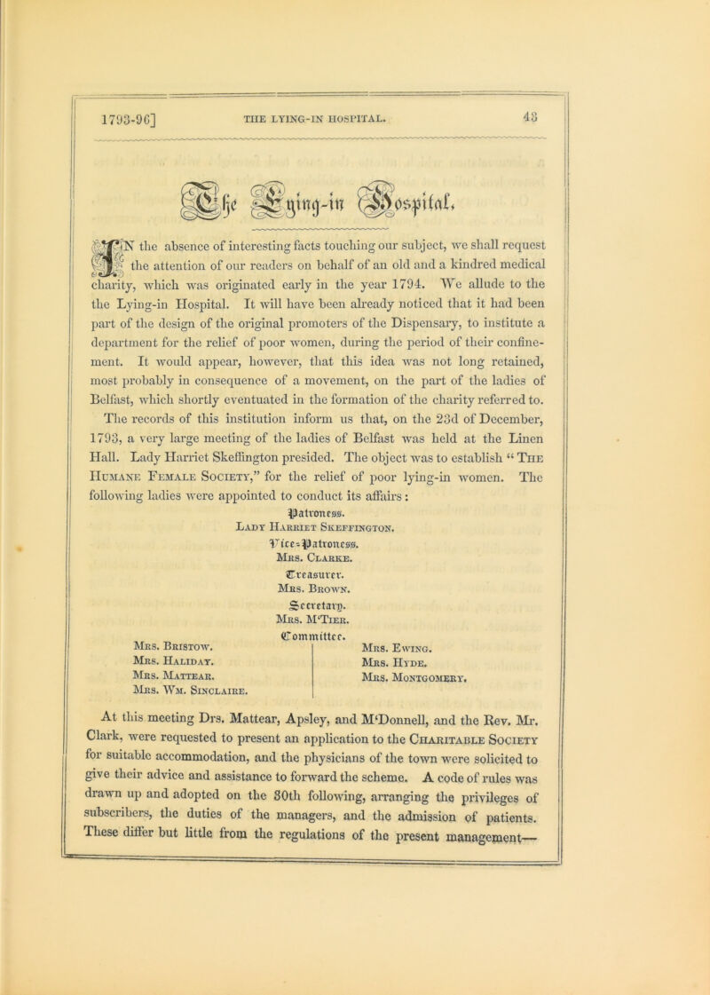 I I JN tlie absence of interesting facts toucliing our subject, we shall request the attention of our readers on behalf of an old and a kmdred medical charity, Avhich was originated early in the year 1794. We allude to the the Lying-in Hospital. It Avill have been already noticed that it had been part of the design of the original promoters of the Dispensary, to institute a department for the relief of poor women, during the period of their confine- ment. It Avould appear, however, that this idea AAms not long retained, most probably in consequence of a movement, on the part of the ladies of Belfast, Avhich shortly eventuated in the formation of the charity referred to. The records of this institution inform us that, on the 23d of December, 1793, a very large meeting of the ladies of Belfast was held at the Linen Hall. Lady Harriet Skefiington presided. The object was to establish “ The Humane Female Society,” for the relief of poor lying-in Avomen. The folloAving ladies Avere appointed to conduct its affairs ; patroness. Lady Harkiet Skeffington. Tice-|)atroncs». LIes. Clarke. Creasuver. Mrs. Broaa'n. Srerctavj)- Mrs. M‘Tier. ({Tommittcc. Mrs. Bristoav. Mrs. Halidat. Mrs. Mattear. IMrs. Wm. Sinclaire. Mrs. Eaa’ing. Mrs. Ha de. Mrs. Montgomery. At this meeting Drs. Mattear, Apsley, and M‘Donnell, and the Rev. Mi\ Clark, were requested to present an application to the Charitable Society for suitable accommodation, and the physicians of the tOAvn were solicited to give their advice and assistance to forward the scheme. A code of rules was drawn up and adopted on the 30th foUoAving, arranging the privileges of subscribers, the duties of the managers, and the admission of patients. These differ but little from the regulations of the present managepient—
