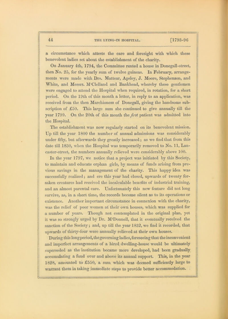 a circumstance which attests the care and foresight with which these benevolent ladies set about the establishment of the charity. On January 4th, 1794, the Committee rented a house in Donegall-street, then No. 25, for the yearly sum of twelve guineas. In February, arrange- ments were made \vith Drs. Mattear, Apsley, J. Moore, Stephenson, and White, and Messrs. McClelland and Bankhead, whereby these gentlemen were engaged to attend the Hospital when required, in rotation, for a short period. On the 19th of this month a letter, in reply to an application, was received from the then Marchioness of Donegall, giving the handsome sub- I scription of £50. This large sum she continued to give annually till the year 1799. On the 20th of this month the first patient was admitted into I the Hospital. The establishment was now regularly started on its benevolent mission. Up till the year 1800 the number of annual admissions was considerably under fifty, but afterwards they greatly increased; as we find that from this date till 1830, when the Hospital was temporarily removed to No. 11, Lan- caster-street, the numbers annually relieved were considerably above 100. In the year 1797, we notice that a project was initiated by this Society, to maintain and educate orphan girls, by means of funds arising from pre- vious savings in the management of the charity. This happy idea was ' successfully realized; and ere this year had closed, upwards of twenty for- ! saken creatures had received the incalculable benefits of industrial training, and an almost parental care. Unfortunately this new feature did not long survive, as, in a short time, the records become silent as to its operations or existence. Another important circumstance in connexion with the charity, was the relief of poor women at their own houses, which was supplied for a number of years. Though not contemplated in the original plan, yet it was so strongly urged by Dr. M‘Donnell, that it eventually received the sanction of the Society; and, up till the year 1832, we find it recorded, that upwards of thirty-four were annually relieved at their own houses. During this longperiod, thegoverning ladies, foreseeing that the inconvenient and imperfect arrangements of a hired dwelling-house would be ultimately superseded as the institution became more developed, had been gradually accumulating a fund over and above its annual support. This, in the year 1828, amounted to £550, a sum which was deemed sufficiently large to warrant them in taking immediate steps to provide better accommodation.