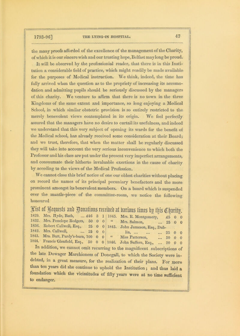 the many proofs afforded of the excellence of the management of the Charity, of which it is our sincere wish and our trusting hope, Belfast may long be proud. ■It will be observed by the professionial reader, that there is in this Insti- tution a considerable field of practice, which might readily be made available for the purposes of Medical instruction. We think, indeed, the time has fully arrived when the question as to the propriety of increasing its accomo- dation and admitting pupils should be seriously discussed by the managers of this charity. We venture to affirm that there is no town in the three Kingdoms of the same extent and importance, so long enjoying a Medical School, in which similar obstetric provision is so entirely restricted to the merely benevolent views contemplated in its origin. We feel perfectly assured that the managers have no desme to curtail its usefulness, and indeed we understand that this very subject of opening its wards for the benefit of the Medical school, has akeady received some consideration at their Board; and we trust, therefore, that when the matter shall be regularly discussed they will take into account the very serious inconvenience to which both the Professor and his class are put under the present very imperfect arrangements, and consuumate their hitherto invaluable exertions in the cause of charity by acceding to the views of the Medical Profession. We cannot close this brief notice of one our oldest charities without placing on record the names of its principal pecuniary benefactors and the more prominent amongst its benevolent members. On a board which is suspended over the mantle-piece of the committee-room, we notice the followino- honoured fist ,tif lEptsts aiitr goiiiitos mtto at totrirais tiints I)i tliis ®|aritir. 1829. Mrs. Hyde, Bath, £46 3 1 1845. Mrs. R. Montgomery, £5 0 0 1832. Mrs. Penelope Rodgers, 60 0 0 << Mrs. Salmon, ... 25 0 0 1836. Robert Callwell, Esq., 25 0 0 1845. John Jameson, Esq., Dub- 1842. Mrs. Callwell, 25 0 0 lin, 25 0 0 1843. Mrs. Batt, Purdy’s-burn, 100 0 0 U Miss Patterson, ... 50 0 0 1844. Erancis Glenfield, Esq., 60 0 0 1846. John Suffern, Esq., ... 20 0 0 In addition, we cannot omit recurring to the magnificent subscriptions of the late Dowager Marchioness of Donegall, to which the Society were in- debted, in a great measure, for the realization of their plans. For more than ten years did she continue to uphold the Institution; and thus laid a foundation which the vicissitudes of fifty years were at no time sufficient to endanger.