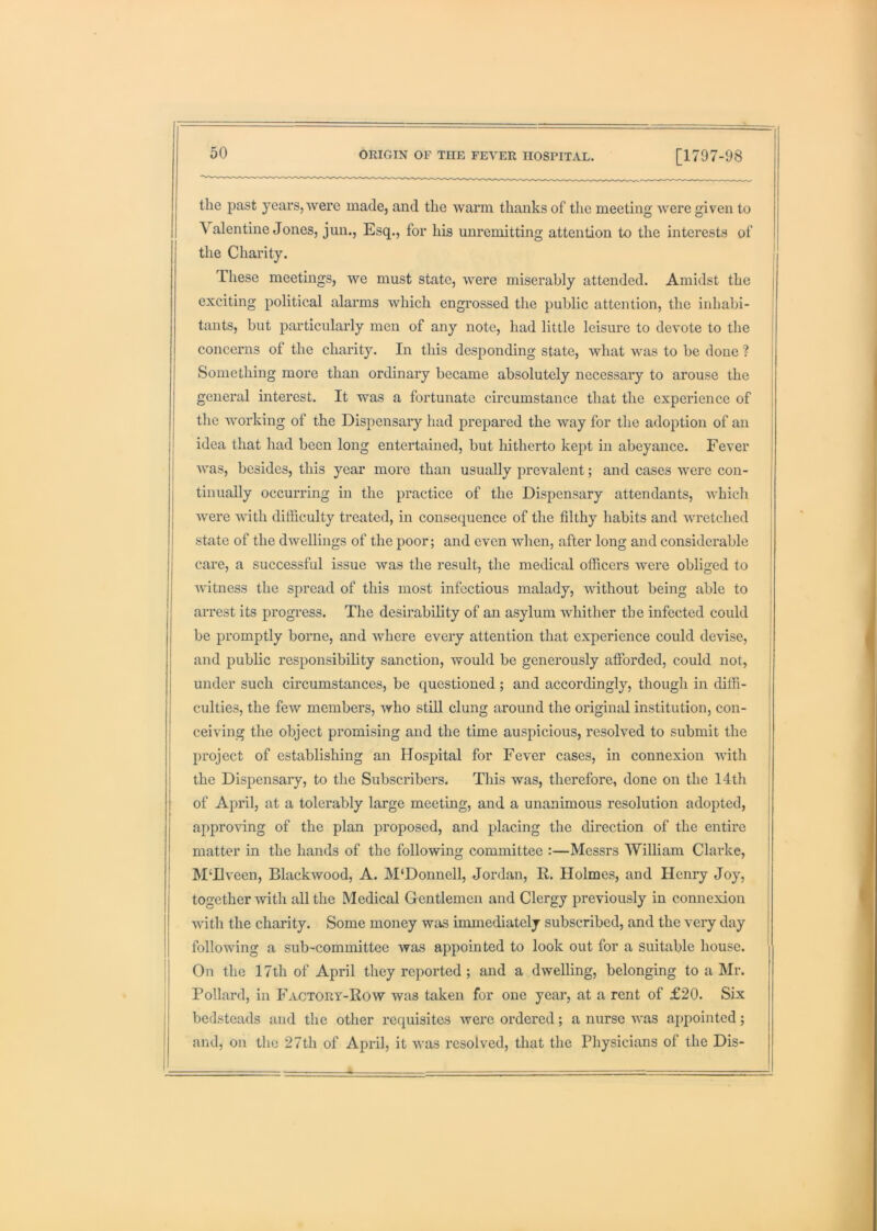 the past years, were made, and the warm thanks of the meeting were given to , Valentine Jones, jim.. Esq., for his unremitting attention to the interests of the Charity. These meetings, we must state, were miserably attended. Amidst the exciting political alarms which engrossed the public attention, the inhabi- tants, but jDarticularly men of any note, had little leisure to devote to the concerns of the charity. In this desponding state, what was to be done ? Something more than ordinary became absolutely necessary to arouse the general interest. It was a fortunate circumstance that the experience of I the working of the Dispensary had prepared the way for the adoption of an [ idea that had been long entertained, but hitherto kept in abeyance. Fever was, besides, this year more than usually prevalent; and cases were con- tinually occurring in the practice of the Dispensary attendants, which i Avere with difficulty treated, in consequence of the filthy habits and wretched ' state of the dwellings of the poor; and even Avhen, after long and considerable care, a successful issue was the result, the medical officers were obliged to j Avitness the spread of this most infectious malady, Avithout being able to arrest its progress. The desirability of an asylum Avhither the infected could be promptly borne, and Avhere every attention that experience could deAuse, j and public responsibility sanction, Avould be generously afforded, could not, j under such circumstances, be questioned ; and accordingly, though in diffi- culties, the feAV members, Avho still clung around the original institution, con- ceiving the object promising and the time auspicious, resolved to submit the project of establishing an Hospital for Fever cases, in connexion AAuth the Dispensary, to the Subscribers. This Avas, therefore, done on the 14th l of April, at a tolerably large meeting, and a unanimous resolution adopted, | approving of the plan proposed, and placing the direction of the entire matter in the hands of the following committee :—Messrs William Clarke, M‘Hveen, Blackwood, A. M‘Donnell, Jordan, R. Holmes, and Henry Joy, together with all the Medical Gentlemen and Clergy previously in connexion Avith the charity. Some money was immediately subscribed, and the very day folioAving a sub-committee was appointed to look out for a suitable house. On the 17th of April they reported ; and a dAvelling, belonging to a Mr. Pollard, in Factory-Row was taken for one year, at a rent of £20. Six bedsteads and the other requisites Averc ordered; a nurse aa'US appointed; and, on the 27th of April, it Avas resolved, that the Physicians of the Dis-