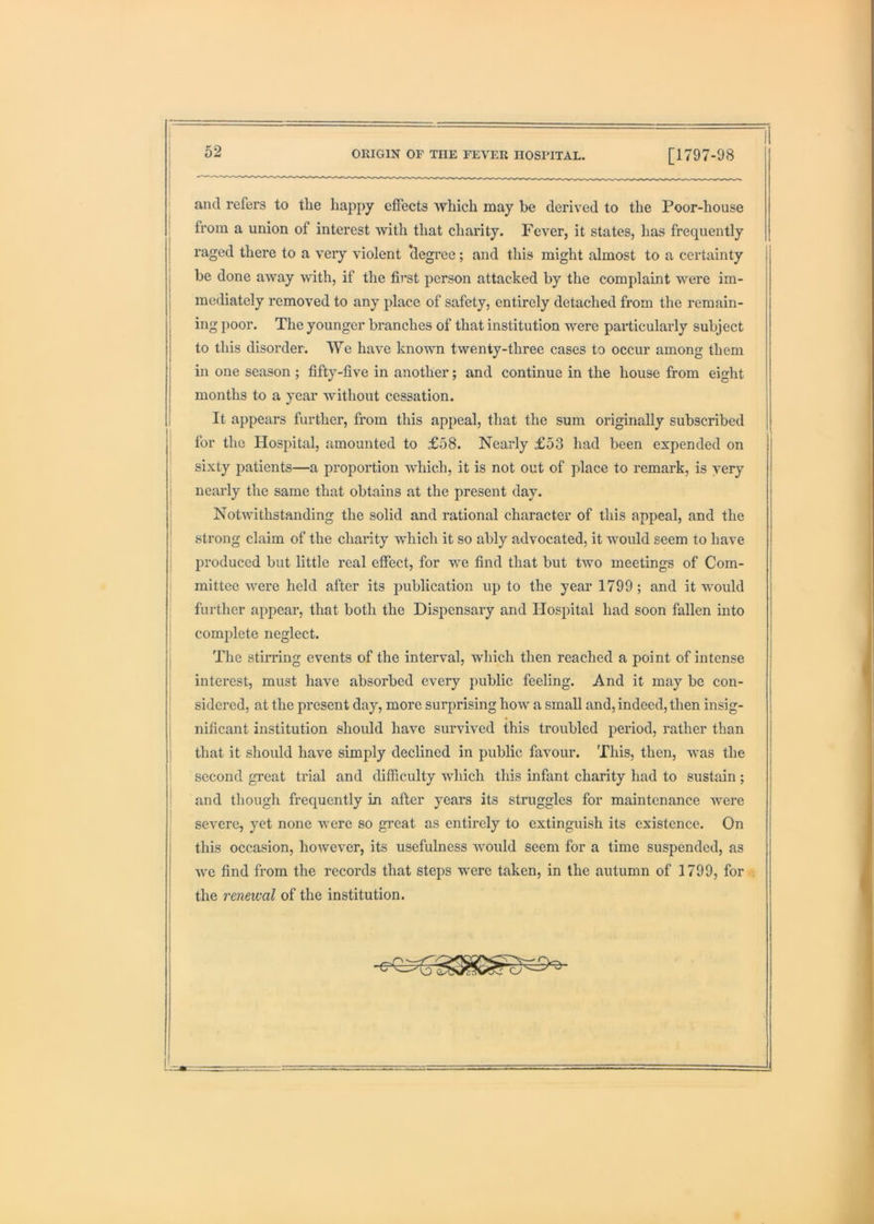 I and refers to the happy effects which may be derived to the Poor-house : from a union of interest with that charity. Fever, it states, has frequently raged there to a very violent 'degree; and this might almost to a certainty be done away with, if the first person attacked by the complaint were im- mediately removed to any place of safety, entirely detached from the remain- ing poor. The younger branches of that institution were particularly subject to this disorder. VYe have known twenty-three cases to occur among them m one season ; fifty-five in another; and continue in the house from eight months to a year without cessation. It appears further, from this appeal, that the sum originally subscribed for the Hospital, amounted to £58. Nearly £53 had been expended on sixty patients—a proportion which, it is not out of place to remark, is very nearly the same that obtains at the present day. Notwithstanding the solid and rational character of this appeal, and the strong claim of the charity which it so ably advocated, it would seem to have produced but little real effect, for we find that but two meetings of Com- mittee were held after its publication up to the year 1799 ; and it would further appear, that both the Dispensary and Hospital had soon fallen into complete neglect. The stirring events of the interval, which then reached a point of intense interest, must have absorbed every public feeling. And it may be con- sidered, at the present day, more surprising how a small and, indeed, then insig- nificant institution should have survived this troubled period, rather than that it should have simply declined in public favour. This, then, was the second great trial and difficulty which this infant charity had to sustain; ! and though frequently in after years its struggles for maintenance were , severe, yet none were so great as entirely to extinguish its existence. On this occasion, however, its usefulness would seem for a time suspended, as we find from the records that steps were taken, in the autumn of 1799, fori; ! the renewal of the institution.