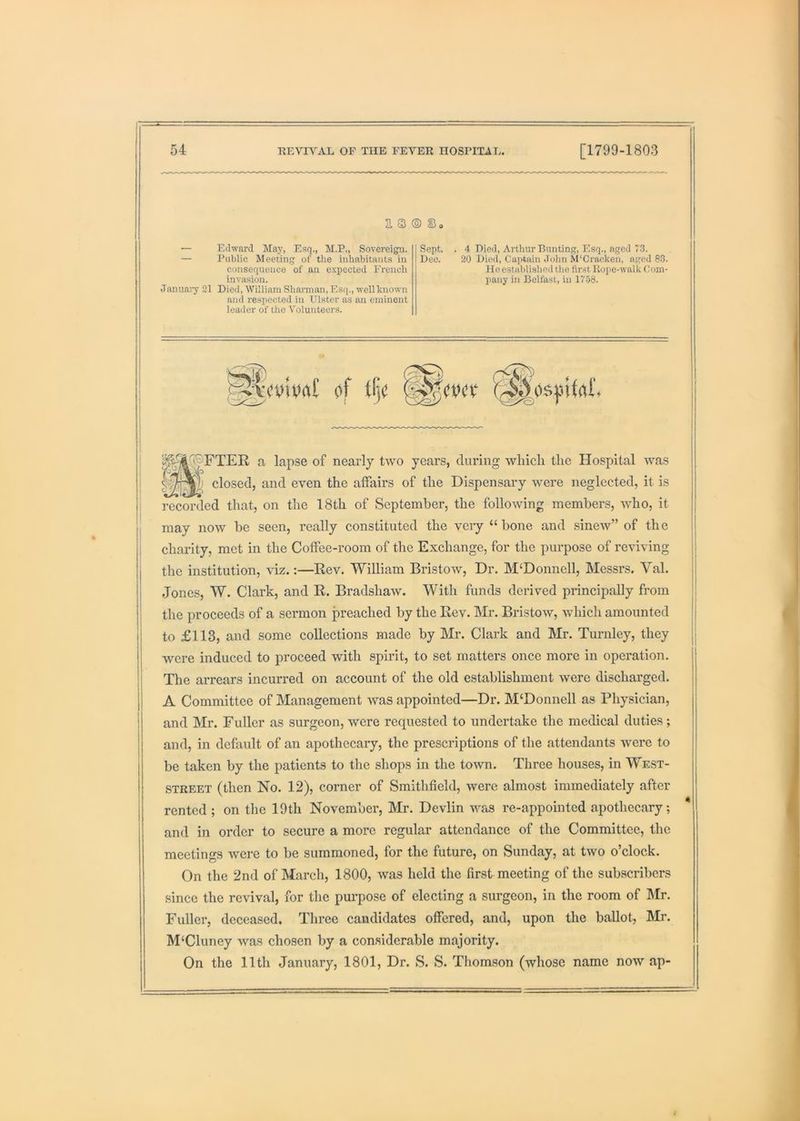 2. 3 ® U. — Edward May, Esq., M.P., Sovereign. — Public Meeting of the inhabitants in consequence of an c-Kpected French invasion. Januaiy 21 Died, William Sharman, Esq., well known and respected in Ulster as an eminent leader of the Volunteers. Sept. Dec. 4 Died, Arthur Bunting, Esq., aged 73. 20 Died, Captain John M'Cracken, aged 83. He established the first Hope-walk Com- pany in Belfast, in 17.58. VcvibrtC of tfj( (^0s:i3ifrtr, £i lapse of nearly two years, during which the Hospital was closed, and even the affairs of the Dispensary were neglected, it is recorded that, on the 18th of September, the following members, who, it may now be seen, really constituted the veiy “bone and sinew” of the charity, met in the Coffee-room of the Exchange, for the purpose of reviving the institution, viz.:—Eev. William Bristow, Dr. McDonnell, Messrs. Val. Jones, W. Clark, and R. Bradshaw. With funds derived principally from the proceeds of a sermon preached by the Rev. Mr. Bristow, which amounted to £113, and some collections made by Mr. Clark and Mr. Turnley, they were induced to proceed with spirit, to set matters once more in operation. The arrears incurred on account of the old establishment were discharged. A Committee of Management was appointed—Dr. M‘Donnell as Physician, and Mr. Fuller as surgeon, were requested to undertake the medical duties; and, in default of an apothecary, the prescriptions of the attendants were to be taken by the patients to the shops in the town. Three houses, in West- street (then No. 12), corner of Smithficld, were almost immediately after rented ; on the 19th November, Mr. Devlin was re-appointed apothecary; and in order to secure a more regular attendance of the Committee, the meetings were to be summoned, for the future, on Sunday, at two o’clock. On the 2nd of March, 1800, was held the first meeting of the subscribers since the revival, for the purpose of electing a surgeon, in the room of hlr. Fuller, deceased. Three candidates offered, and, upon the ballot, Mr. M‘Cluney was chosen by a con.siderable majority. On the 11th January, 1801, Dr. S. S. Thomson (whose name now ap-