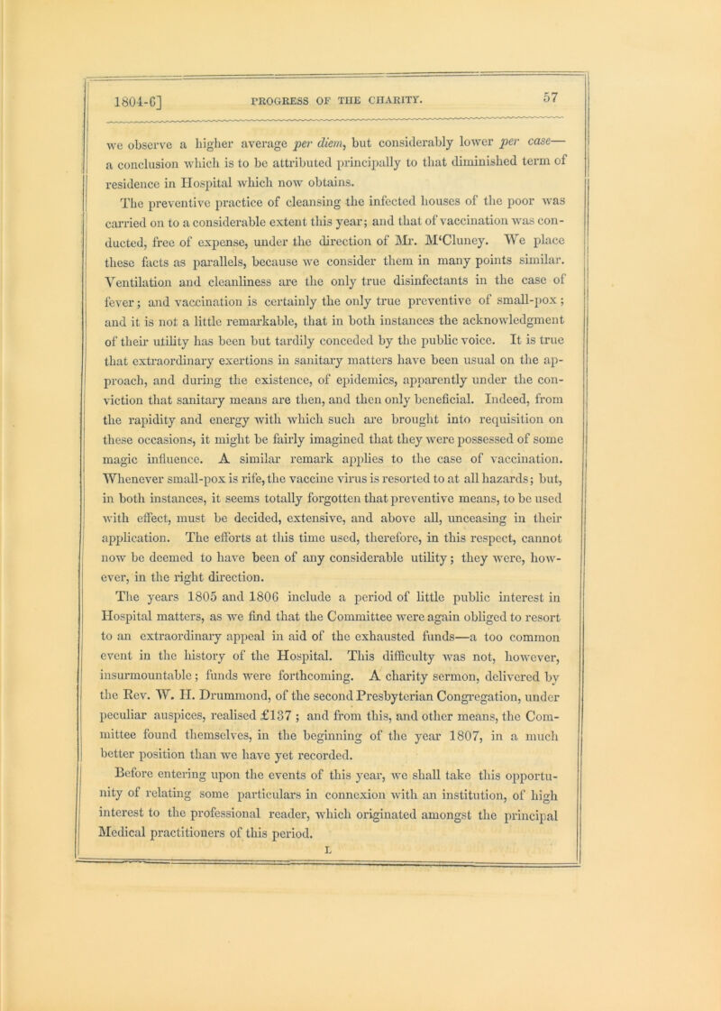 we observe a liiglier average per diem, but considerably lower per case— a conclusion which is to be attributed principally to that diminished term of residence in Hospital which now obtains. The preventive practice of cleansing the infected houses of the poor was caiT'ied on to a considerable extent this year; and that of vaccination was con- ducted, free of expense, under the direction of lMi‘. M‘Cluney. We place these facts as parallels, because we consider them in many points similar. Ventilation and cleanliness are the only true disinfectants in the case of fever; and vaccination is certainly the only true preventive of small-pox; and it is not a little remarkable, that in both instances the acknowledgment of their utility has been but tardily conceded by the jiublic voice. It is true that extraordinary exertions in sanitary matters have been usual on the ap- proach, and during the existence, of epidemics, apparently under the con- viction that sanitary means are then, and then only beneficial. Indeed, from the rapidity and energy with which such are brought into requisition on these occasions, it might be fairly imagined that they were possessed of some magic influence. A similar remark applies to the case of vaccination. Whenever small-pox is rife, the vaccine virus is resorted to at all hazards; but, in both instances, it seems totally foi'gotten that iireventive means, to be used with effect, must be decided, extensive, and above aU, unceasing in their apj)lication. The efforts at this time used, therefore, in this respect, cannot now be deemed to have been of any considerable utility; they were, how- ever, in the right direction. The years 1805 and 1806 include a period of little public interest in Hospital matters, as we find that the Committee were again obliged to resort to an extraordinary appeal in aid of the exhausted funds—a too common event in the history of the Hospital. Tliis difficulty was not, however, insurmountable ; funds were forthcoming. A charity sermon, delivered by the Rev. W. II. Drummond, of the second Presbyterian Congregation, under peculiar auspices, realised £137 ; and from this, and other means, the Com- mittee found themselves, in the beginning of the year 1807, in a much better position than we have yet recorded. Before entering upon the events of this year, we shall take this opportu- nity of relating some particulars in connexion with an institution, of high interest to the professional reader, which originated amongst the principal Medical practitioners of this period. L