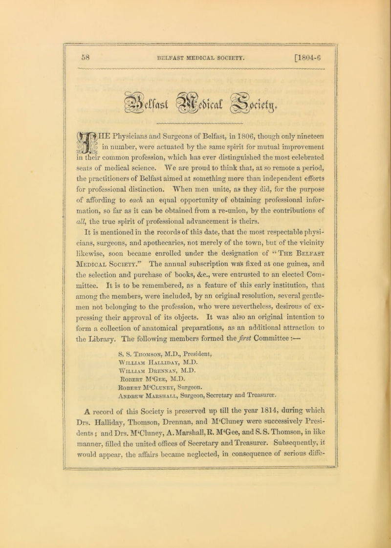 a;HE Physicians and Surgeons of Belfast, in 1806, though only nineteen ) in number, Avere actuated by the same spirit for mutual improvement in their common profession, which has ever distinguished the most celebrated seats of medical science. We are proud to think that, at so remote a period, the practitioners of Belfast aimed at something more than independent efforts for professional distinction. When men unite, as they did, for the purpose of affording to each an equal opportunity of obtaining professional infor- mation, so far as it can be obtained from a re-union, by the contributions of all, the true spirit of professional advancement is theirs. It is mentioned in the records of this date, that the most respectable physi- cians, surgeons, and apothecaries, not merely of the town, but of the '\dcinity likcAvise, soon became enrolled under the designation of “ The Belfast Medical Society.” The annual subscription wa's fixed at one guinea, and the selection and purchase of books, &e., were entrusted to an elected Com- mittee. It is to be remembered, as a feature of this early institution, that among the members, Avere included, by an original resolution, several gentle- men not belonging to the profession, who Avere nevertheless, desirous of ex- pressing their approval of its objects. It Avas also an original intention to form a collection of anatomical preparations, as an additional attraction to the Library. The folloAving members formed the first Committee;— S. S. Tiioaisox, M.D., President, WlLLIAAI IIaLLIDAY, M.D. WilliAAi Drenxax, M.D. Robert M‘Gee, M.D. Robert M‘Cluneat, Surgeon. Andreav Marshall, Surgeon, Secretary and Treasurer. A record of this Society is preserved up till the year 1814, during which Drs. Halliday, Thomson, Drennan, and M'Cluney were successively Presi- dents ; and Drs. M‘Cluney, A. Marshall, R. M‘Gee, and S. S. Thomson, in like manner, filled the united offices of Secretary and Treasurer. Subsequently, it would appear, the affairs became neglected, in consequence of serious diffe-