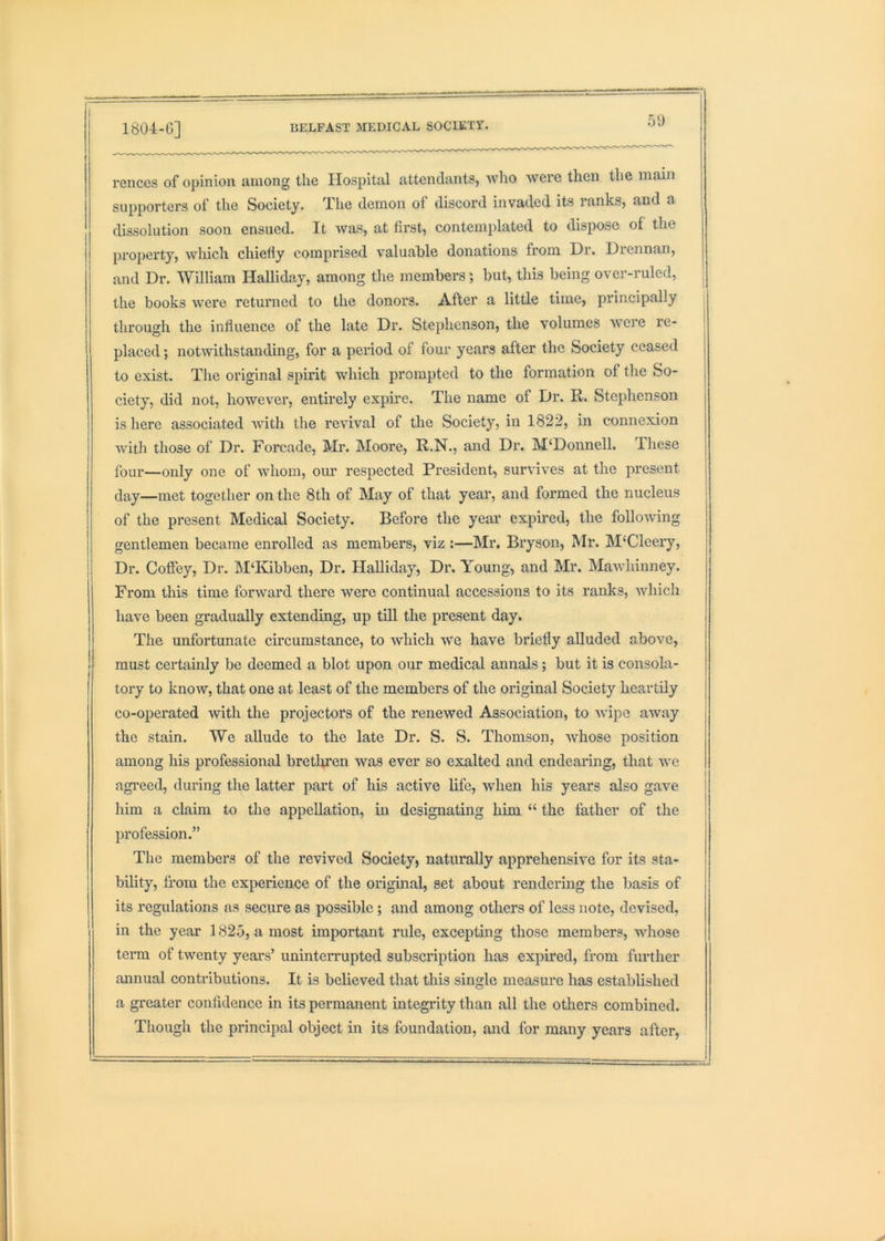 180-i-6] 51) reiices of opinion among the Hospital attendants, who were then the main supporters of the Society. The demon of discord invaded its ranks, and a dissolution soon ensued. It Avas, at first, contemplated to dispose of the property, Avhich chielly comprised A’^aluable donations from Dr. Diennan, and Dr. Wniiam Halliday, among the members; but, this being over-ruled, the books w'^ere returned to the donors. After a little time, principally i through the influence of the late Dr. Stephenson, the volumes AA^ere re- placed ; notwithstanding, for a period of four years after the Society ceased to exist. The original spirit which prompted to the formation of the So- ciety, did not, however, entirely expire. The name of Dr. R. Stephenson is here associated Avith the rcAuval of the Society, in 1822, in connexion Avith those of Dr. Forcade, Mr. Moore, R.N., and Dr. M‘Donnell. These four—only one of Avhoin, om* respected President, surviA^es at the present j (lay—met together on the 8th of May of that year, and formed the nucleus I of the present Medical Society. Before the year expired, the folloAving gentlemen became enrolled as members, viz :—Mr. Bryson, Mr. M‘Cleeiy, Dr. Coffey, Dr. M‘Kibben, Dr. Halliday, Dr. Young, and Mr. MaAAdiinney. ! From this time forAvard there were continual accessions to its ranks, Avhich have been gradually extending, up till the present day. The unfortunate circumstance, to Avhich Ave have briefly alluded above, must certainly be deemed a blot upon our medical annals; but it is consola- tory to know, that one at least of the members of the original Society heartily co-operated Avith the projectors of the renewed Association, to AAupe aAvay the stain. We allude to the late Dr. S. S. Thomson, Avhose position among his professional brethren was ever so exalted and endearing, that aac agi’eed, during the latter part of his active life, Avhen his years also gave him a claim to the appellation, in designating him “ the father of the ! profession.” The members of the revived Society, naturally apprehensive for its sta- bility, from the experience of the origmal, set about rendering the basis of its regulations as secure as possible ; and among others of less note, devised, in the year 1825, a most important rule, excepting those members, whose term of twenty yeai's’ uninterrupted subscription has expired, from further annual contributions. It is believed that this single measure has established a greater confidence in its permanent integrity than all the others combined. Though the principal object in its foundation, and for many years after,