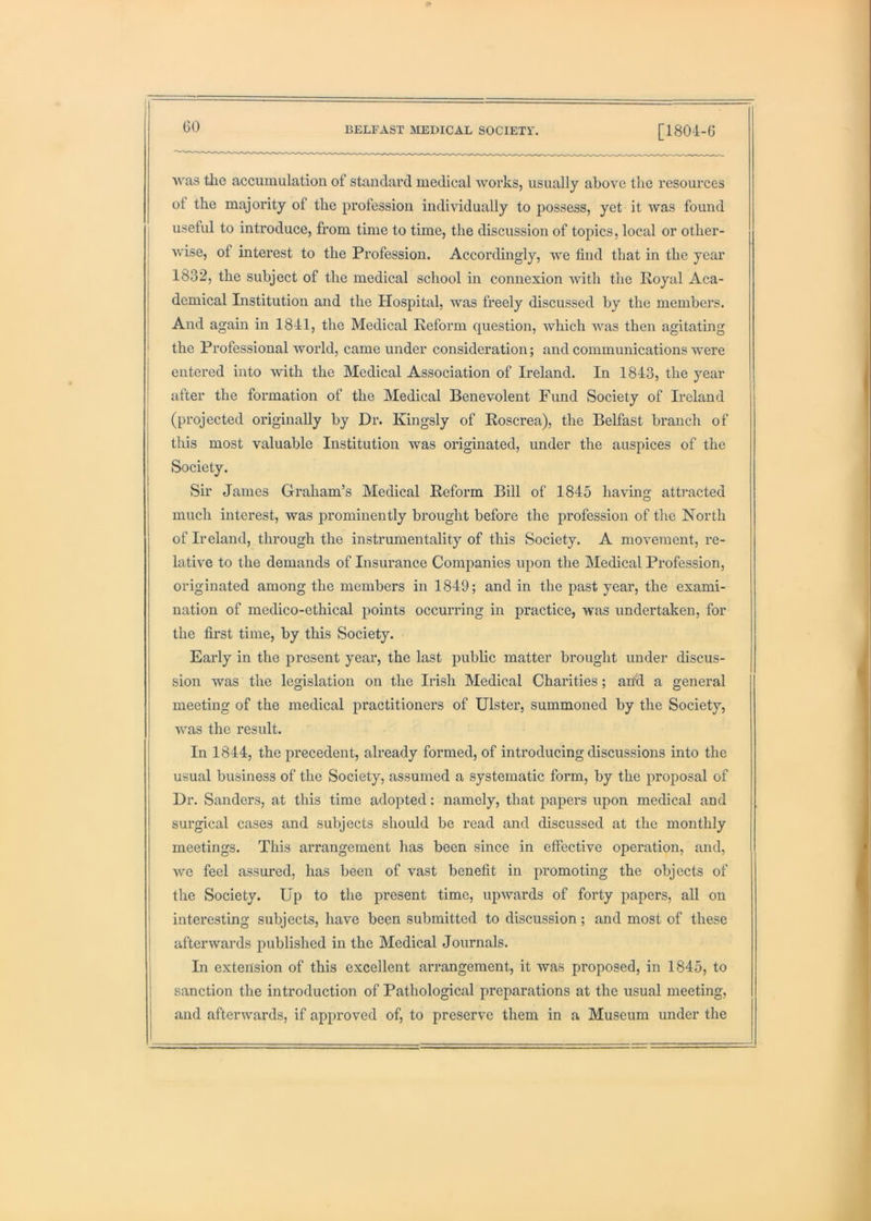 GO was the accumulation of standard medical works, usually above the resources ot the majority of the profession individually to possess, yet it was found useful to introduce, from time to time, the discussion of topics, local or other- wise, of interest to the Profession. Accordingly, we find tliat in the year 1832, the subject of the medical school in connexion with the Royal Aca- demical Institution and the Hospital, was freely discussed by the members. And again in 1841, the Medical Reform question, which was then agitating the Professional world, came under consideration; and communications were entered into with the Medical Association of Ireland. In 1843, the year after the formation of the Medical Benevolent Fund Society of Ireland (projected originally by Dr. Kingsly of Roscrea), the Belfast branch of this most valuable Institution was originated, under the auspices of the i Society. j Sir James Graham’s Medical Reform Bill of 1845 having atb-acted i much interest, was prominently brought before the profession of the North of Ireland, through the instrumentality of this Society. A movement, re- lative to the demands of Insurance Companies upon the Medical Profession, originated among the members in 1849; and in the past year, the exami- nation of medico-ethical points occurring in practice, was undertaken, for the first time, by this Society. Early in the present year, the last public matter brought under discus- sion was the legislation on the Irish Medical Charities; and a general ' meeting of the medical practitioners of Ulster, summoned by the Society, ; was the result. In 1844, the precedent, already formed, of introducing discussions into the usual business of the Society, assumed a systematic form, by the proposal of j Dr. Sanders, at this time adopted: namely, that papers upon medical and ! surgical cases and subjects should be read and discussed at the monthly meetings. This arrangement has been since in effective operation, and, ! we feel assured, has been of vast benefit in promoting the objects of 1 the Society. Up to the present time, upwards of forty papers, all on ! interesting subjects, have been submitted to discussion; and most of these j afterwards published in the Medical Journals. In extension of this excellent arrangement, it was proposed, in 1845, to sanction the introduction of Pathological preparations at the usual meeting, and afterwards, if approved of, to preserve them in a Museum under the