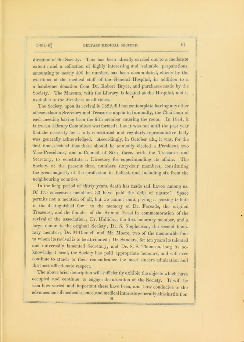G1 direction of the Society. This has been already carried out to a moderate extent; and a collection of highly interesting and valuable preparations, amounting to nearly 400 in number, has been accumulated, chiefly by the | exertions of the medical staff of the General Hospital, in addition to a a handsome donation from Dr. Robert Bryce, and purchases made by the Society. The Museum, with the Library, is located at the Hos^iital, and is , * available to the Members at all times. i The Society, upon its revival in 1822, did not contemplate having any other officers than a Secretary and Treasurer appointed annually, the Chairman of each meeting having been the fifth member entering the room. In 1844, it is true, a Libraiy Committee was formed; but it was not until the past year j that the necessity for a fully constituted and regularly representative body j was generally acknowledged. Accordingly, in October ult., it was, for the i first time, decided that there should be annually elected a President, two Vice-Presidents, and a Council of Six; these, with the Treasurer and Secretary, to constitute a Directory for superintending its affairs. The Society, at the present time, numbers sixty-four members, constituting the great majority of the profession in Belfast, and including six from the neighbouring counties. In the long period of thirty years, death has made sad havoc among us. Of 175 successive members, 33 have paid the debt of nature! Space permits not a mention of all, but we cannot omit paying a passing tribute to the distinguished few : to the memory of Dr. Forcade, the original Treasurer, and the founder of the Annual Feast in commemoration of the revival of the association ; Dr. Halliday, the first honorary member, and a large donor to the original Society; Dr. S. Stephenson, the second hono- rary member; Dr. M‘Donnell and Mr. Moore, two of the memorable four to whom its revival is to be attributed; Dr. Sanders, for ten years its talented and universally lamented Secretary; and Dr. S. S. Thomson, long its ac- knowledged head, the Society has paid appropriate honours, and will ever continue to attach to their remembrance the most sincere admiration and the most affectionate respect. The above brief description will sufficiently exhibit the objects which have occupied, and continue to engage the attention of the Society. It will be seen how varied and important these have been, and how conducive to the advancement of medical science, and medical interests generally, this institution M