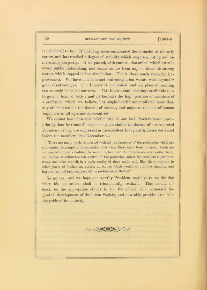 is calculated to be. It lias long since surmounted the obstacles of its early career, and has reached a degree of stability which augurs a lasting and an increasing prosperity. It has passed, with success, that ordeal which attends every public undertaking, and seems secure from any of those disturbing causes which sapped it first foundation. Tet is there much room for im- provement. We have members and zeal enough, but we are working under great disadvantages. Our Library is but limited, and our place of meeting can scarcely be called our own. This is not a state of things creditable to a large and learned body; and ill becomes the high position of members of a profession which, we believe, has single-handed accomplished more than any other to extend the domain of science, and augment the sura of human happiness in all ages and all countries. We cannot here close this brief notice of our local Society more appro- priately than by transcribing to our pages similar sentiments of our respected President, as they are expressed in his excellent Inaugural Address, delivered before the members last December :— “ There are many works conneeted with all the branches of the profession which are still wanted to complete the collection, and when these have been procured, funds are yet needed to raise a building to contain it, free from the interference of any other body, and to place it within the sole control of the profession, where the members might meet freely and take council, in a style worthy of their rank; and, like their brethren in other places of distinction, possess an edifice which would confirm the standing, and importance, and independence of the profession in Belfast.” So say we; and we hope our worthy President may live to see the day when his aspirations shall be triumphantly realized. This would, in- deed, be the appropriate climax in the life of one who witnessed the gradual development of the infant Society, and now ably presides over it in the pride of its maturity. I