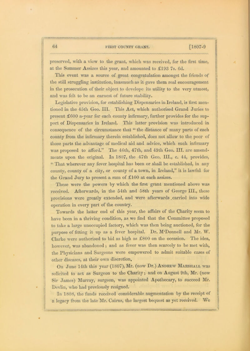 preserved, with a view to the grant, which was received, for the first time, at the Summer Assizes this year, and amounted to £193 7s. Gd. This event was a source of great congratulation amongst the fiiends of the still struggling institution, inasmuch as it gave them real encouragement in the prosecution of their object to develope its utility to the very utmost, and was felt to be an earnest of future stability. Legislative provision, for establishing Dispensaries in Ireland, is first men- tioned in the 45th Geo. III. This Act, which authorised Grand Juries to present £600 a-year for each county infirmary, further provides for the sup- port of Dispensaries in Ireland. This latter provision was introduced in I consequence of the circumstance that “ the distance of many parts of each county from the infirmaiy therein established, does not allow to the poor of those parts the advantage of medical aid and advice, which such infirmary was proposed to afford.” The 46th, 47th, and 49th Geo. III. are amend- ments upon the original. Li 1807, the 47th Geo. III., c. 44, provides, “ That wherever any fever hospital has been or shall be established, in any county, county of a city, or county of a town, in Deland,” it is lawful for the Grand Jury to present a sum of £100 at each assizes. These were the powers by which the first grant mentioned above was received. Afterwards, in the 54th and 58th years of George III., these i provisions were greatly extended, and were afterwards . carried into wide II operation in every part of the country. i! Towards the latter end of this year, the affairs of the Charity seem to j have been in a thriving condition, as we find that the Committee proposed II to take a large unoccupied factory, which was then being auctioned, for the jj purpose of fitting it up as a fever hospital. Dr. M‘Donnell and Mr. W. ■' Clarke were authorised to bid as high as £800 on the occasion. The idea, 11 however, was abandoned ; and as fever was then scarcely to be met with, i the Physicians and Surgeons were empowered to admit suitable cases of ^ other diseases, at their own discretion, || On June 14th this year (1807), Mr. (now Dr.) Andrew Marshall was solicited to act as Surgeon to the Charity; and on August 9th, Mr. (now Sir James) Murray, surgeon, was appointed Apothecary, to succeed Mr. 1 Devlin, who had previously resigned. j In 1808, the funds received considerable augmentation by the receipt of I a legacy from the late Mr. Cairns, the largest bequest as yet received. Wq