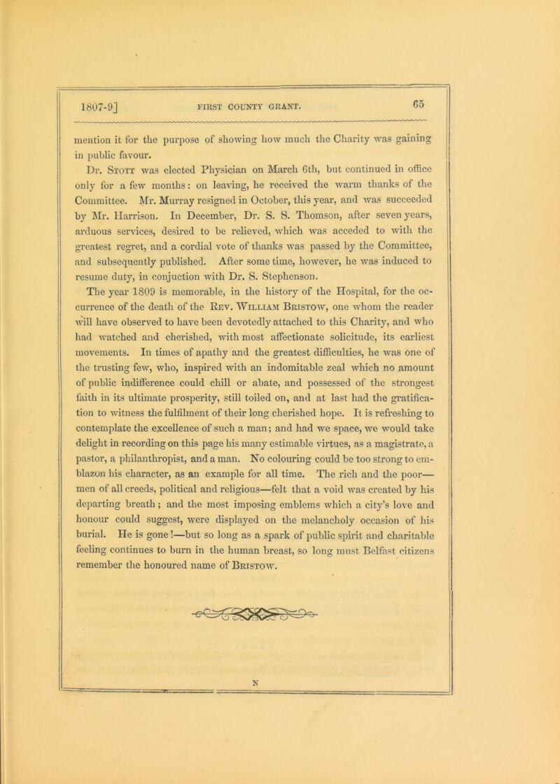 mention it for the purpose of showing how much the Charity was gaining in public favour. Dr. Stott Avas elected Physician on March 6th, but continued in office only for a few months: on leaving, he received the warm thanks of the Committee. Mr. Murray resigned in October, this year, and was succeeded by Mr. Harrison. In December, Dr. S. S. Thomson, after seven years, arduous services, desired to be relieved, Avhich was acceded to with the greatest regret, and a cordial vote of thanks was passed by the Committee, and subsequently published. After some time, however, he was induced to I'esume duty, in conjuction with Dr. S. Stephenson. The year 1809 is memorable, in the history of the Hospital, for the oc- currence of the death of the Rev. Williajm Bristoav, one Avhom the reader Avill have observed to have been devotedly attached to this Charity, and who had watched and cherished, Avith most affectionate solicitude, its earliest movements. In times of apathy and the greatest difficulties, he Avas one of the trusting few, who, inspired with an indomitable zeal which no amount of public indifference could chill or abate, and possessed of the strongest faith in its ultimate prosperity, still toiled on, and at last had the gratifica- tion to Avitness the fulfilment of their long cherished hope. It is refreshing to contemplate the excellence of such a man; and had we space, we would take delight in recording on this page his many estimable virtues, as a magistrate, a pastor, a philanthropist, and a man. No colouring could be too strong to em- blazon his character, as an example for all time. The rich and the poor— men of all creeds, political and religious—felt that a void was created by his departing breath; and the most imposing emblems Avhich a city’s loA^e and honour could suggest, Avere displayed on the melancholy occasion of his burial. He is gone!—but so long as a spark of public spirit and charitable feeling continues to burn in the human breast, so long must Belfast citizens remember the honoured name of Bristoav. N