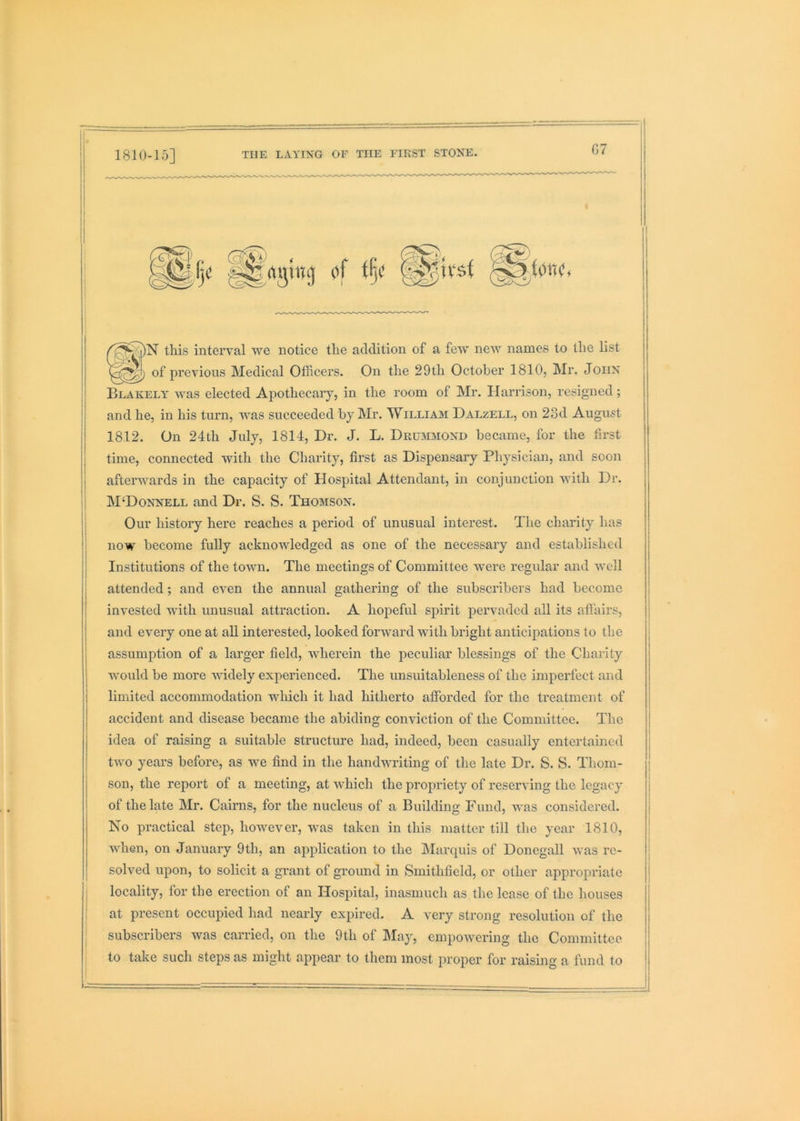 1810-15] G7 of i§< ^irsl )N this interval we notice the addition of a few new names to the list of previous Medical Officers. On the 29th October 1810, Mr. John Blakely was elected Apothecaiy, in the room of Mr. Harrison, resigned; and he, in his turn, was succeeded by Mr. William Dalzell, on 23d August 1812. On 24th July, 1814, Dr. J. L. Drummond became, for the first time, connected with the Charity, first as Dispensary Physician, and soon afterwards in the capacity of Hospital Attendant, in conjunction with Dr. M‘Donnell and Dr. S. S. Thomson. Our history here reaches a period of unusual interest. The charity has now become fully acknowledged as one of the necessary and established Institutions of the town. The meetings of Committee were regular and well attended; and even the annual gathering of the subscribers had become invested with unusual attraction. A hopeful spirit pervaded all its aflairs, and every one at aU interested, looked fonvard with bright anticipations to the assumption of a larger field, wherein the peculiar blessings of the Charity would be more widely experienced. The unsuitableness of the imperfect and limited accommodation which it had hitherto afforded for the treatment of accident and disease became the abiding conviction of the Committee. The idea of raising a suitable structure had, indeed, been casually entertained two years before, as we find in the handwriting of the late Dr. S. S. Thom- son, the report of a meeting, at which the propriety of reserving the legacy of the late Mr. Cairns, for the nucleus of a Building Fund, was considered. No practical step, however, was taken in this matter till the year 1810, when, on January 9th, an application to the Marquis of Donegall Avas re- solved upon, to solicit a grant of ground in Smithfield, or other appropriate locality, for the erection of an Hospital, inasmuch as the lease of the houses at present occupied had nearly expired. A very strong resolution of the subscribers was carried, on the 9th of May, empowering the Committee to take such steps as might appear to them most proper for raising a fund to