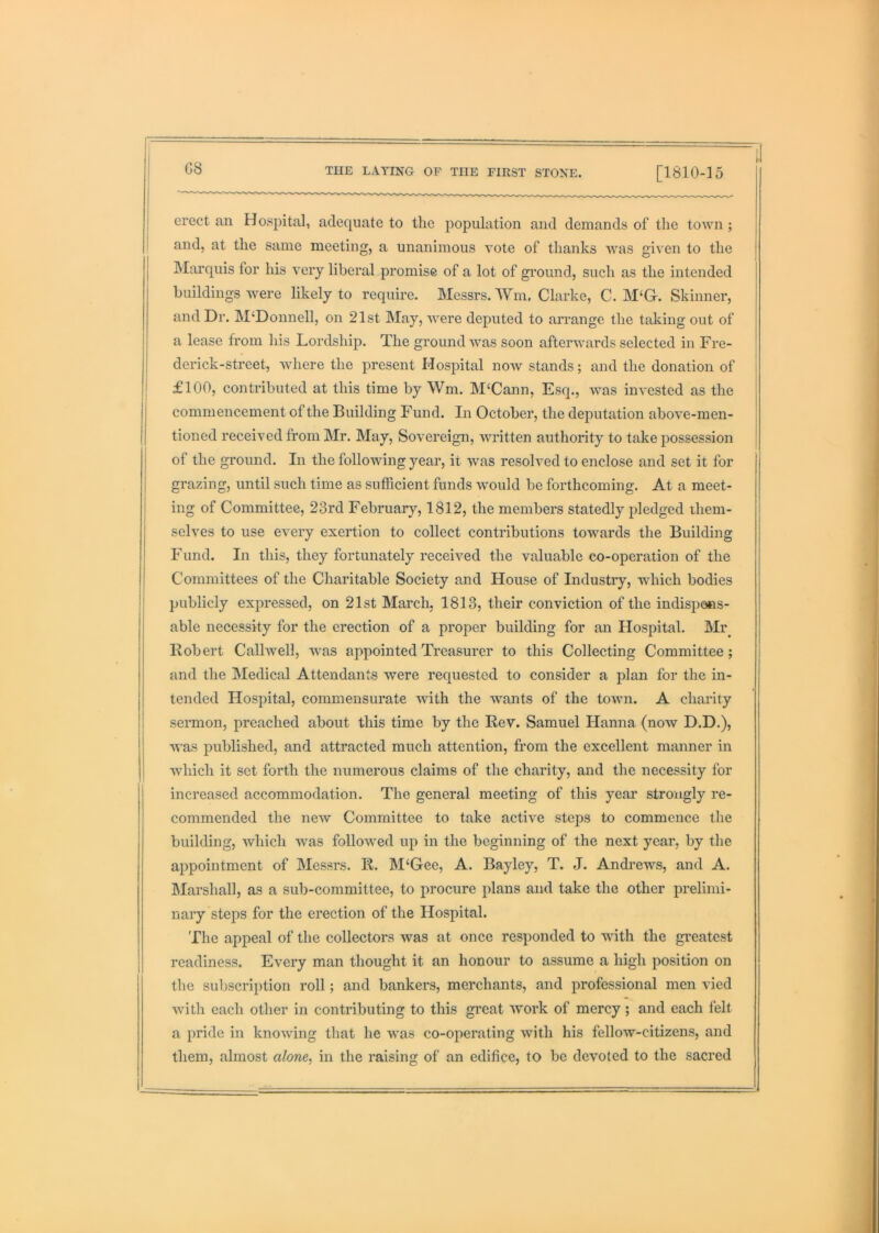 G8 erect an Hospital, adequate to the population and demands of the town ; and, at the same meeting, a unanimous vote of thanks was given to the Marquis for his very liberal promise of a lot of ground, such as the intended buildings Avere likely to require. Messrs. Wm. Clarke, C. M‘Gr. Skinner, and Dr. M‘Donnell, on 21st May, Avere deputed to arrange the taking out of a lease from his Lordship. The ground Avas soon afterAAmrds selected in Fre- derick-street, Avhere the present Hospital noAv stands; and the donation of i £100, contributed at this time by Wm. M‘Cann, Esq., AAms invested as the commencement of the Building Fund. In October, the deputation above-men- tioned received from Mr. May, Sovereign, Avritten authority to take possession of the ground. In the following year, it Avas resolved to enclose and set it for grazing, until such time as sufficient funds Avould be forthcoming. At a meet- ing of Committee, 23rd February, 1812, the members statedly pledged them- selves to use every exertion to collect contributions towards the Building Fund. In this, they fortunately received the valuable co-operation of the Committees of the Charitable Society and House of Industry, which bodies publicly expressed, on 21st March, 1813, their conviction of the indisp^ts- able necessity for the erection of a proper building for an Hospital. Mr^ Robert CallAvell, was appointed Treasurer to this Collecting Committee; and the Medical Attendants were requested to consider a plan for the in- tended Hospital, commensurate Avith the wants of the toAvn. A charity sermon, preached about this time by the Rev. Samuel Hanna (now D.D.), AA'as published, and attracted much attention, from the excellent manner in which it set forth the numerous claims of the charity, and the necessity for increased accommodation. The general meeting of this year strongly re- commended the new Committee to take actiAm steps to commence the building, Avhich Avas folloAved up in the beginning of the next year, by the appointment of Messrs. R. M‘Gee, A. Bayley, T. J. Andrews, and A. Marshal], as a sub-committee, to procure plans and take the other prelimi- nary steps for the erection of the Hospital. The appeal of the collectors was at once responded to wdth the greatest readiness. Every man thought it an honour to assume a high position on the subscription roll; and bankers, merchants, and professional men vied Avith each other in contributing to this great Avork of mercy ; and each felt a pride in knoAving that he was co-operating Avith his felloAV-citizens, and them, almost alone^ in the raising of an edifice, to be devoted to the sacred