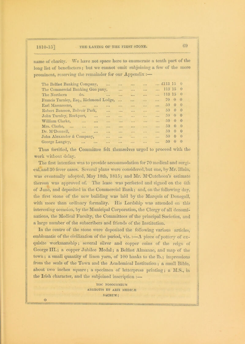 GO name of charity. We have not space here to enumerate a tenth part of the long list of benefactors; but Ave cannot omit subjoining a feAv of the more prominent, reserving the remainder for our Appendix :— i The Belfast Banking Company, ... .£113 15 0 The Commercial Banking Gon pany, ... 113 15 0 The x^orthern do. ... 113 15 0 i Francis Turnley, Esq., Richmond Lodge, ... 70 0 0 Earl Massareene, ... 50 0 0 ' 1 Robert Bateson, Belvoir Park, ... ... 50 0 0 i John Turnicy, Rocki)ort, ... 50 0 0 William Clarke, ... 50 0 0 i Mrs. Clarke, ... 50 0 0 Dr. M‘Donnell, ... 50 0 0 John Alexander & Company, ... 50 0 0 George Langtry, ... 50 0 0 Thus fortified, the Committee felt themselves urged to proceed AAnth the j work without delay. The first intention Avas to provide accommodation for 70 medical and surgi- •cal, and 30 fever cases. Several plans w^ere considered, but one, 1iy Mr. Blain, Avas eventually adopted, May 18th, 1815; and Mr. M‘Cutcheon’s estimate thereon Avas approved of. The lease Avas perfected and signed on the 4th of .June, and deposited in. the Commercial Bank; and, on the folloAAung day, the first stone of the ncAv building Avas laid by the Marepns of Donegall, Avith more than ordinary formality. His Lordship Avas attended on this interesting occasion, by the Municipal Corporation, the Clergy of all denomi- nations, the Medical Faculty, the Committees of the principal Societies, and a large number of the subscribers and friends of the Institution. In the centre of the stone Avere deposited the following various articles, emblematic of the civilization of the period, viz.:—A piece of pottery of ex- quisite Avorkmanship; several silver and copper coins of the reign of George III.; a copper Jubilee Medal; a Belfast Almanac, and map of the toAvn; a small quantity of linen yarn, of 100 hanks to the lb.; impressions from the seals of the ToAAm and the Academical Institution; a small Bible, about tAvo inches square; a specimen of letterpress printing; a M.S., in the Irish character, and the subjoined inscription :— noc NosocoAiiuAr AEGROTIS ET ARTI AIEDICvE SACEUAI ; O