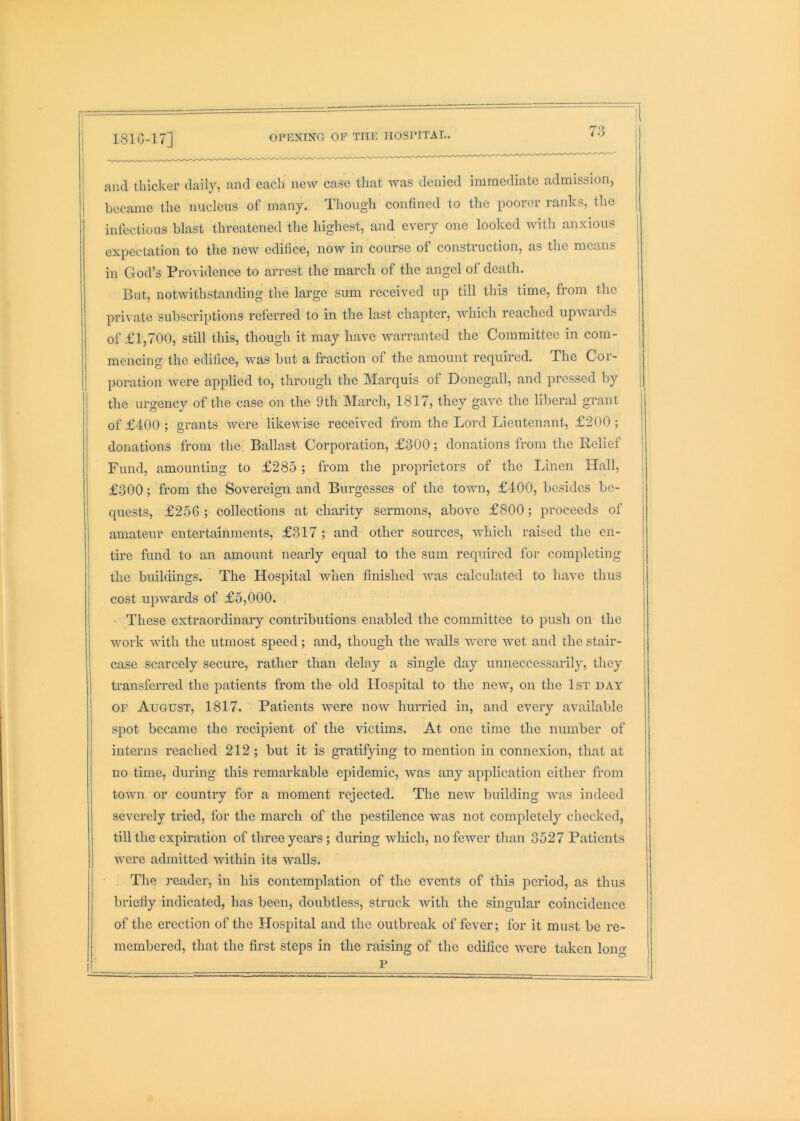 rf-\»tr>vrTvr/^ r\\? T’TTir TTA^PTTAT^- and thicker daily, and each new case that was denied iinrnediatc admission, became the nucleus of many. Though confined to the iioorer ranks, the infectious blast threatened the highest, and every one looked with anxious expectation to the new edifice, now in course ot construction, as the means in God’s Providence to arrest the march of the angel of death. But, notwithstanding the large sum received up till this time, from the private subscriptions referred to in the last chapter, Avhich reached upwards of £1,700, still this, though it may have Avarranted the Committee in com- j mencing the edifice, Avas but a fraction of the amount required. The Cor- poration were applied to, through the Marquis of Donegall, and pressed by the urgency of the case on the 9th March, 1817, they gave the liberal grant of £400; grants Avere likeAvise received from the Lord Lieutenant, £200; donations from the Ballast Corporation, £300; donations from the Relief I Fund, amounting to £285 ; from the proprietors of the Linen Hall, j £300; from the Sovereign and Burgesses of the tOAvn, £400, besides be- j quests, £256 ; collections at charity sermons, above £800; proceeds of amateur entertainments, £317 ; and other sources, Avhich raised the en- tire fund to an amount nearly equal to the sum required for completing the buildings. The Hospital AAuien finished was calculated to have thus cost upwards of £5,000. These extraordinary contributions enabled the committee to push on the Avork AAuth the utmost speed ; and, though the Avails were wet and the stair- j case scarcely secure, rather than delay a single day unneccessarily, they transferred the patients from the old Hospital to the ncAV, on the 1st day OF August, 1817. Patients were iioav hurried in, and every aA’ailable spot became the recipient of the victims. At one time the number of interns reached 212; but it is gratifying to mention in connexion, that at no time, during this remarkable epidemic, Avas any application either from tOAAui or country for a moment rejected. The neAv building AAms indeed severely tried, for the march of the pestilence Avas not completely checked, till the expiration of three years; during which, nofcAver than 3527 Patients Avere admitted within its Avails. The reader, in his contemplation of the events of this period, as thus briefiy indicated, has been, doubtless, struck Avith the singular coincidence of the erection of the Hospital and the outbreak of fever; for it must be re- membered, that the first steps in the raising of the edifice were taken lon«- p