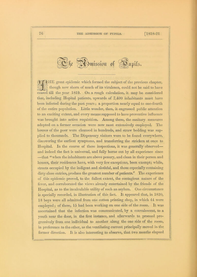 a;HE great epidemic whicli formed the subject of the previous chapter, ) though now shorn of much of its virulence, could not be said to have ceased till the year 1819. On a rough calculation, it may be considered that, including Hopital patients, upAvards of 7,400 inhabitants must liave been infected during the past years ; a proportion nearly equal to one-fourth of the entire population. Little wonder, then, it engrossed public attention to an exciting extent, and every means supposed to have preventive influence Avas brought into active requisition. Among these, the sanitary measures adopted on a former occasion Avere noAV most extensively employed. The houses of the poor Avere cleansed in hundreds, and straAV bedding Avas sup- plied to thousands. The Dispensary visitors Avere to be found everywhere, discovering the earliest symptoms, and transferring the stricken at once to Hospital. In the course of these inspections, it A\ms generally observed— and indeed the fact is universal, and fully borne out by all experience since —that “ Avhen the inhabitants are above penury, and clean in their person and houses, their residences have, Avith very feAV exceptions, been exempt; Avhile, streets occupied by the indigent and slothful, and those especially containing dirty close entries, produce the greatest number of patients.” The experience of this epidemic proved, to the fullest extent, the contagious nature of the fever, and corroborated the vieAVS already entertained by the friends of the Hospital, as to the incalculable utility of such an asylum. One circumstance is specially recorded, in illustration of this fact. It appeared that, in 1820, 18 boys Avere all admitted from one cotton printing shop, in Avhich 44 AA^ere employed; of these, 15 had been working on one side of the room. It Avas ascertained that the infection AAms communicated, by a convalescent, to a youth near the door, in the first instance, and aftenvards to proceed pro- gi’essively from one individual to another along the one side of the room, in preference to the other, as the ventilating current principally moved in the former direction. It is also interesting to observe, that tAvo months elapsed