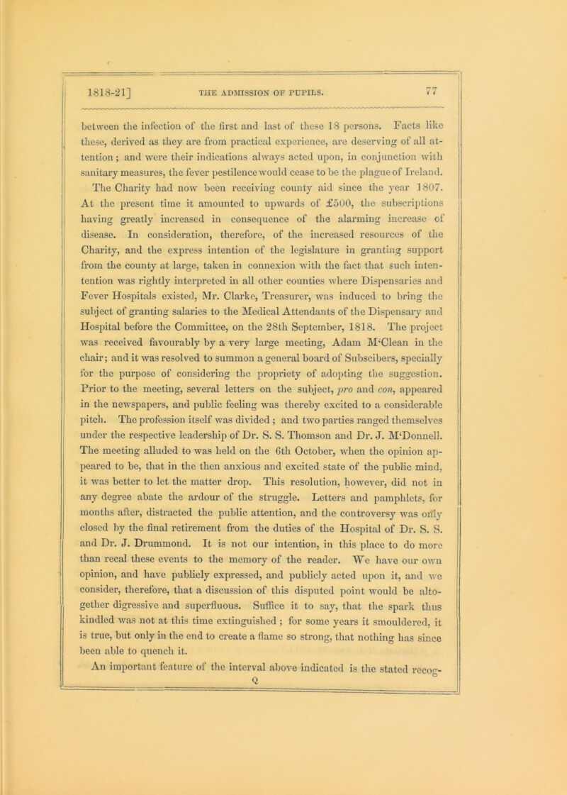 between the infection of the first and last of these 18 persons. Facts like these, derived as they are from practical experience, are deserving of all at- tention ; and were their indications always acted upon, in conjunction with sanitary measures, the fever pestilence would cease to be the plague of Ireland. The Charity had now been receiving county aid since the year 1807. At the present time it amounted to upwards of £500, the subscriptions having greatly increased in consequence of the alarming increase of disease. In consideration, therefore, of the increased resources of the Charity, and the express intention of the legislature in granting support from the county at large, taken in connexion with the fact that such inten- tention was rightly interpreted in all other counties where Dispensaries and Fever Hospitals existed, Mr. Clarke, Treasurer, was induced to bring the subject of granting salaries to the Medical Attendants of the Dispensary and Hospital before the Committee, on the 28th September, 1818. The project was received favourably by a very large meeting, Adam M‘Clean in the chair; and it Avas resolved to summon a general board of Subscibers, specially for the purpose of considering the propriety of adopting the suggestion. Prior to the meeting, several letters on the subject, pro and con, appeared in the newspapers, and public feeling was thereby excited to a considerable pitch. The profession itself was divided ; and two parties ranged themselves under the respective leadership of Dr. S. S. Thomson and Dr. .J. M‘Donnell. The meeting alluded to was held on the 6th October, when the opinion ap- peared to be, that in the then anxious and excited state of the public mind, it was better to let the matter drop. This resolution, however, did not in any degree abate the ardour of the struggle. Letters and pamphlets, for months after, distracted the public attention, and the controversy was only closed by the final retirement from the duties of the Hospital of Dr. S. S. and Dr. J. Drummond. It is not our intention, in this place to do more than recal these events to the memory of the reader. We have our own opinion, and have publicly expressed, and publicly acted upon it, and Ave consider, therefore, that a discussion of this disputed point Avould be alto- gether digressive and superfluous. Sufiice it to say, that the spark thus kindled was not at this time extinguished ; for some years it smouldered, it is true, but only in the end to create a flame so strong, that nothing has since been able to quench it. An important feature of the interval aboAm indicated is the stated reco<--