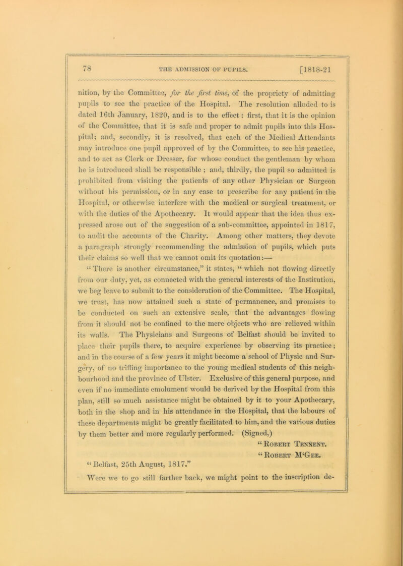 i ! i nition, by the Committee, for the first time, of the propriety of admitting pii[)ils to see the practice of the Hospital. The resolution alluded to is dated 16th January, 1820, and is to the effect: first, that it is the opinion of the Committee, that it is safe and proper to admit pupils into this Hos- pital; and, secondly, it is resolved, that each of the Medical Attendants may introduce one pupil approved of by the Committee, to see his practice, and to act as Clerk or Dresser, for whose conduct the gentleman by whom he is introduced shall be responsible ; and, thirdly, the pupil so admitted is prohibited from visiting the patients of any other Physician or Surgeon without his permission, or in any case to prescribe for any patient in the Hospital, or otherwise interfere with the medical or surgical treatment, or with the duties of the Apothecary. It would appear that the idea thus ex- pressed arose out of the suggestion of a sub-committee, appointed in 1817, to audit the accounts of the Charity. Among other matters, they devote a paragraph strongly recommending the admission of pupils, which puts their claims so well that we cannot omit its quotation:— “ There is another circumstance,” it states, “ which not flowing directly from our duty, yet, as connected with the general interests of the Institution, we beg leave to submit to the consideration of the Committee. The Hospital, we trust, has now attained such a state of permanence, and promises to be conducted on such an extensive scale, that the advantages flowing from it should not be confined to the mere objects who arc relieved within its walls. The Physicians and Surgeons of Belfast should be invited to place their pupils there, to acquire experience by observing its practice; and in the course of a few years it might become a school of Physic and Sur- geiy, of no trifling importance to the young medical students of this neigh- bourhood and the province of Ulster. Exclusive of this general purpose, and even if no immediate emolument would be derived by the Hospital from this plan, still so much assistance might be obtained by it to your Apothecary, both in the shop and in his attendance in the Hospital, that the labours of these departments might be greatly facilitated to him, and the various duties by them better and more regularly performed. (Signed,) “Robert Tennent. “Robert M‘Gee. “Belfast, 25th August, 1817.” Were we to go still farther back, we might point to the inscription de- '(