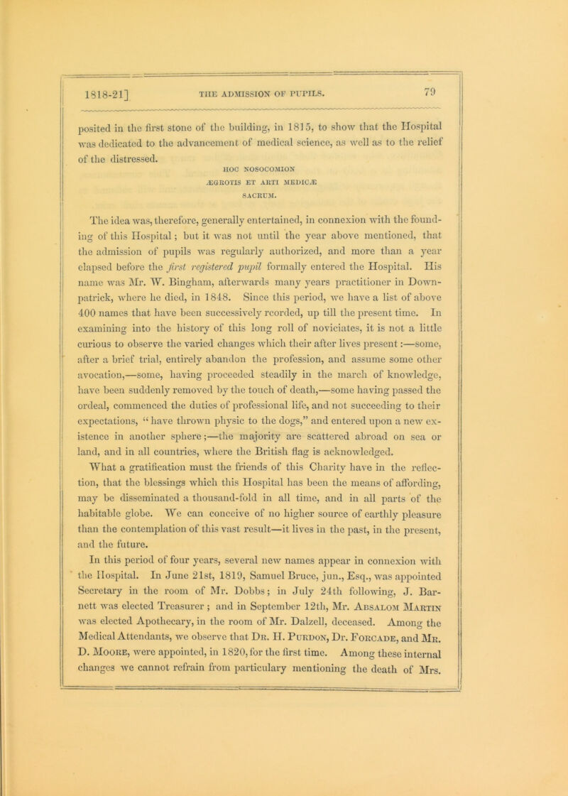 70 posited in the first stone of the building, in 1815, to show that the Hospital was dedicated to the advancement of medical science, as well as to the relief of the distressed. HOC NOSOCOMION ^EGROTIS EX AKTI MEHICiE SACRCM. II The idea was, therefore, generally entertained, in connexion Muth the found- I ing of this Hospital; but it was not until the year above mentioned, that : the admission of pupils was regularly authorized, and more than a year elapsed before the first registered piqnl formally entered the Hospital. His name was jMr. W. Bingham, afterwards many years practitioner in Down- i patrick, where he died, in 1848. Since this period, we have a list of above I 400 names that have been successively rcorded, up till the present time. In examining into the history of this long roll of noviciates, it is not a little curious to observe the varied changes which their after lives present:—some, after a brief trial, entirely abandon the profession, and assume some other j avocation,—some, having proceeded steadily in the march of knowledge, have been suddenly removed by the touch of death,—some having passed the ordeal, commenced the duties of professional life, and not succeeding to their j expectations, “ have thrown physic to the dogs,” and entered upon a new ex- I istence in another sphere;—the majority are scattered abroad on sea or I land, and in all countries, where the British flag is acknowledged, i What a gratification must the friends of this Charity have in the reflec- ; tion, that the blessings which this Hospital has been the means of affording, may be disseminated a thousand-fold in all time, and in all parts of the habitable globe. We can conceive of no higher source of earthly pleasure than the contemplation of this vast result—it lives in the past, in the present, and the future. In this period of four years, several new names appear in connexion with the Hospital. In June 21st, 1819, Samuel Bruce, jun., Esq., was appointed Secretary in the room of Mr. Dobbs; in July 24th following, J. Bar- nett was elected Treasurer ; and in September 12th, Mr. Absalom Martin was elected Apothecary, in the room of Mr. Dalzell, deceased. Among the Medical Attendants, we observe that Dr. IT. Purdon, Dr. Forcade, and Mr. D. Moore, were appointed, in 1820, for the first time. Among these internal changes we cannot refrain from particulary mentioning the death of Mrs. I